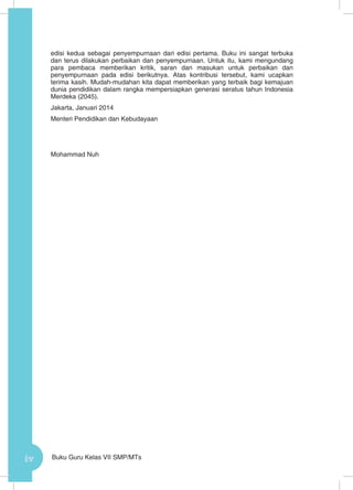 iv Buku Guru Kelas VII SMP/MTs
edisi kedua sebagai penyempurnaan dari edisi pertama. Buku ini sangat terbuka
dan terus dilakukan perbaikan dan penyempurnaan. Untuk itu, kami mengundang
para pembaca memberikan kritik, saran dan masukan untuk perbaikan dan
penyempurnaan pada edisi berikutnya. Atas kontribusi tersebut, kami ucapkan
terima kasih. Mudah-mudahan kita dapat memberikan yang terbaik bagi kemajuan
dunia pendidikan dalam rangka mempersiapkan generasi seratus tahun Indonesia
Merdeka (2045).
Jakarta, Januari 2014
Menteri Pendidikan dan Kebudayaan
Mohammad Nuh
 
