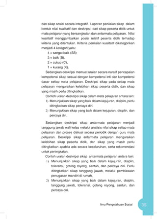 35Ilmu Pengetahuan Sosial
dan sikap sosial secara integratif. Laporan penilaian sikap dalam
bentuk nilai kualitatif dan deskripsi dari sikap peserta didik untuk
mata pelajaran yang bersangkutan dan antarmata pelajaran. Nilai
kualitatif menggambarkan posisi relatif peserta didik terhadap
kriteria yang ditentukan. Kriteria penilaian kualitatif dikategorikan
menjadi 4 kategori yaitu:
4 = sangat baik (SB)
3 = baik (B),
2 = cukup (C),
1 = kurang (K).
Sedangkan deskripsi memuat uraian secara naratif pencapaian
kompetensi sikap sesuai dengan kompetensi inti dan kompetensi
dasar setiap mata pelajaran. Deskripsi sikap pada setiap mata
pelajaran menguraikan kelebihan sikap peserta didik, dan sikap
yang masih perlu ditingkatkan.
Contoh uraian deskripsi sikap dalam mata pelajaran antara lain:
1)	 Menunjukkan sikap yang baik dalam kejujuran, disiplin, perlu
ditingkatkan sikap percaya diri.
2)	 Menunjukkan sikap yang baik dalam kejujuran, disiplin, dan
percaya diri.
Sedangkan deskripsi sikap antarmata pelajaran menjadi
tanggung jawab wali kelas melalui analisis nilai sikap setiap mata
pelajaran dan proses diskusi secara periodik dengan guru mata
pelajaran. Deskripsi sikap antarmata pelajaran menguraikan
kelebihan sikap peserta didik, dan sikap yang masih perlu
ditingkatkan apabila ada secara keseluruhan, serta rekomendasi
untuk peningkatan.
Contoh uraian deskripsi sikap antarmata pelajaran antara lain:
1)	 Menunjukkan sikap yang baik dalam kejujuran, disiplin,
toleransi, gotong royong, santun, dan percaya diri. Perlu
ditingkatkan sikap tanggung jawab, melalui pembiasaan
penugasan mandiri di rumah.
2)	 Menunjukkan sikap yang baik dalam kejujuran, disiplin,
tanggung jawab, toleransi, gotong royong, santun, dan
percaya diri.
 