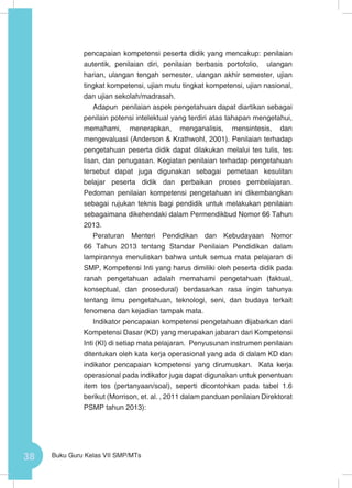38 Buku Guru Kelas VII SMP/MTs
pencapaian kompetensi peserta didik yang mencakup: penilaian
autentik, penilaian diri, penilaian berbasis portofolio, ulangan
harian, ulangan tengah semester, ulangan akhir semester, ujian
tingkat kompetensi, ujian mutu tingkat kompetensi, ujian nasional,
dan ujian sekolah/madrasah.
Adapun penilaian aspek pengetahuan dapat diartikan sebagai
penilain potensi intelektual yang terdiri atas tahapan mengetahui,
memahami, menerapkan, menganalisis, mensintesis, dan
mengevaluasi (Anderson & Krathwohl, 2001). Penilaian terhadap
pengetahuan peserta didik dapat dilakukan melalui tes tulis, tes
lisan, dan penugasan. Kegiatan penilaian terhadap pengetahuan
tersebut dapat juga digunakan sebagai pemetaan kesulitan
belajar peserta didik dan perbaikan proses pembelajaran.
Pedoman penilaian kompetensi pengetahuan ini dikembangkan
sebagai rujukan teknis bagi pendidik untuk melakukan penilaian
sebagaimana dikehendaki dalam Permendikbud Nomor 66 Tahun
2013.
Peraturan Menteri Pendidikan dan Kebudayaan Nomor
66 Tahun 2013 tentang Standar Penilaian Pendidikan dalam
lampirannya menuliskan bahwa untuk semua mata pelajaran di
SMP, Kompetensi Inti yang harus dimiliki oleh peserta didik pada
ranah pengetahuan adalah memahami pengetahuan (faktual,
konseptual, dan prosedural) berdasarkan rasa ingin tahunya
tentang ilmu pengetahuan, teknologi, seni, dan budaya terkait
fenomena dan kejadian tampak mata.
Indikator pencapaian kompetensi pengetahuan dijabarkan dari
Kompetensi Dasar (KD) yang merupakan jabaran dari Kompetensi
Inti (KI) di setiap mata pelajaran. Penyusunan instrumen penilaian
ditentukan oleh kata kerja operasional yang ada di dalam KD dan
indikator pencapaian kompetensi yang dirumuskan. Kata kerja
operasional pada indikator juga dapat digunakan untuk penentuan
item tes (pertanyaan/soal), seperti dicontohkan pada tabel 1.6
berikut (Morrison, et. al. , 2011 dalam panduan penilaian Direktorat
PSMP tahun 2013):
 