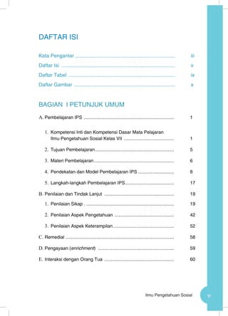 vIlmu Pengetahuan Sosial
DAFTAR ISI
Kata Pengantar .......................................................................	iii
Daftar Isi ..................................................................................	v
Daftar Tabel .............................................................................	ix
Daftar Gambar .........................................................................	x
BAGIAN I PETUNJUK UMUM
A.	Pembelajaran IPS ....................................................................... 	1
1.	 Kompetensi Inti dan Kompetensi Dasar Mata Pelajaran
Ilmu Pengetahuan Sosial Kelas VII ........................................ 	1
2.	 Tujuan Pembelajaran.............................................................. 	5
3.	 Materi Pembelajaran............................................................... 	6
4.	 Pendekatan dan Model Pembelajaran IPS............................. 	8
5.	 Langkah-langkah Pembelajaran IPS....................................... 	17
B.	Penilaian dan Tindak Lanjut ....................................................... 	19
1.	 Penilaian Sikap ...................................................................... 	19
2.	 Penilaian Aspek Pengetahuan ............................................... 	42
3.	 Penilaian Aspek Keterampilan................................................ 	52
C.	Remedial ..................................................................................... 	58
D.	Pengayaan (enrichment) ............................................................ 	59
E.	Interaksi dengan Orang Tua ....................................................... 	60
 
