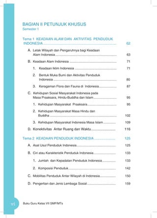 vi Buku Guru Kelas VII SMP/MTs
BAGIAN II PETUNJUK KHUSUS
Semester 1
Tema 1 KEADAAN ALAM DAN AKTIVITAS PENDUDUK
INDONESIA.............................................................................	62
A.	 Letak Wilayah dan Pengaruhnya bagi Keadaan
Alam Indonesia......................................................................	63
B.	 Keadaan Alam Indonesia ..................................................... 	71
1.	 Keadaan Iklim Indonesia ................................................ 	71
2.	 Bentuk Muka Bumi dan Aktivitas Penduduk
Indonesia........................................................................	80
3.	 Keragaman Flora dan Fauna di Indonesia.....................	87
C. Kehidupan Sosial Masyarakat Indonesia pada
Masa Praaksara, Hindu-Buddha dan Islam...........................	95
1.	 Kehidupan Masyarakat Praaksara..................................	95
2.	 Kehidupan Masyarakat Masa Hindu dan
Buddha............................................................................	102
3.	 Kehidupan Masyarakat Indonesia Masa Islam............... 	109
D.	 Konektivitas Antar Ruang dan Waktu.......................... 	116
Tema 2 KEADAAN PENDUDUK INDONESIA....................... 	125
A.	 Asal Usul Penduduk Indonesia............................................. 	125
B.	 Ciri atau Karakteristik Penduduk Indonesia.......................... 	133
1.	 Jumlah dan Kepadatan Penduduk Indonesia................ 	133
2.	 Komposisi Penduduk...................................................... 	142
C.	 Mobilitas Penduduk Antar Wilayah di Indonesia.................. 	150
D.	 Pengertian dan Jenis Lembaga Sosial................................. 	159
 