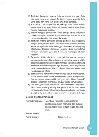 51Ilmu Pengetahuan Sosial
b)	Tentukan bersama peserta didik sampel-sampel portofolio
apa saja yang akan dibuat. Portofolio antara peserta didik
yang satu dan yang lain bisa sama bisa berbeda.
c)	 Kumpulkan dan simpanlah karya-karya tiap peserta didik
dalam satu map atau folder di rumah masing atau loker
masing-masing di sekolah.
d)	Berilah tanggal pembuatan pada setiap bahan informasi
perkembangan peserta didik sehingga dapat terlihat
perbedaan kualitas dari waktu ke waktu.
e)	Tentukan kriteria penilaian sampel portofolio dan bobotnya
dengan para peserta didik. Diskusikan cara penilaian kualitas
karya para peserta didik, sehingga disepakati standar yang
ditentukan. Dengan demikian, peserta didik mengetahui
harapan (standar) guru dan berusaha mencapai standar
tersebut.
f)	 Peserta didik diminta menilai karyanya secara
berkesinambungan. Guru dapat membimbing peserta didik,
bagaimana cara menilai dengan memberi keterangan tentang
kelebihan dan kekurangan karya tersebut, serta bagaimana
cara memperbaikinya. Hal ini dapat dilakukan pada saat
membahas portofolio.
g)	Setelah suatu karya dinilai dan nilainya belum memuaskan,
maka peserta didik diberi kesempatan untuk memperbaiki.
Namun, antara peserta didik dan guru perlu dibuat “kontrak”
seperti perjanjian mengenai jangka waktu penyelesaian.
h)	Bila perlu, jadwalkan pertemuan untuk membahas portofolio.
Jika perlu, undang orang tua peserta didik dan diberi
penjelasan tentang maksud serta tujuan portofolio, sehingga
orangtua dapat membantu dan memotivasi peserta didiknya.
Contoh Penilaian Portofolio
Kompetensi Dasar : Membuat Portofolio tentang potensi
sumberdaya (alam, manusia, dan budaya)
yang ada di sekitar tempat tinggal peserta
didik.
Alokasi Waktu 	 : . . . . . . . . . . . . . . . . . . . . . . . . . . . . . . . .
Nama Siswa : _________________Kelas : . . /. . .
 