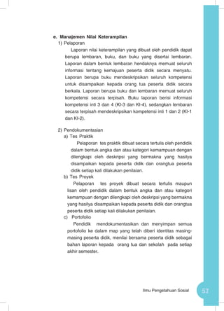 57Ilmu Pengetahuan Sosial
e.	 Manajemen Nilai Keterampilan
1)	Pelaporan
Laporan nilai keterampilan yang dibuat oleh pendidik dapat
berupa lembaran, buku, dan buku yang disertai lembaran.
Laporan dalam bentuk lembaran hendaknya memuat seluruh
informasi tentang kemajuan peserta didik secara menyatu.
Laporan berupa buku mendeskripsikan seluruh kompetensi
untuk disampaikan kepada orang tua peserta didik secara
berkala. Laporan berupa buku dan lembaran memuat seluruh
kompetensi secara terpisah. Buku laporan berisi informasi
kompetensi inti 3 dan 4 (KI-3 dan KI-4), sedangkan lembaran
secara terpisah mendeskripsikan kompetensi inti 1 dan 2 (KI-1
dan KI-2).
2)	Pendokumentasian
a)	Tes Praktik
Pelaporan tes praktik dibuat secara tertulis oleh pendidik
dalam bentuk angka dan atau kategori kemampuan dengan
dilengkapi oleh deskripsi yang bermakna yang hasilya
disampaikan kepada peserta didik dan orangtua peserta
didik setiap kali dilakukan penilaian.
b)	Tes Proyek
Pelaporan tes proyek dibuat secara tertulis maupun
lisan oleh pendidik dalam bentuk angka dan atau kategori
kemampuan dengan dilengkapi oleh deskripsi yang bermakna
yang hasilya disampaikan kepada peserta didik dan orangtua
peserta didik setiap kali dilakukan penilaian.
c)	 Portofolio
Pendidik mendokumentasikan dan menyimpan semua
portofolio ke dalam map yang telah diberi identitas masing-
masing peserta didik, menilai bersama peserta didik sebagai
bahan laporan kepada orang tua dan sekolah pada setiap
akhir semester.
 