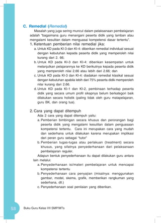 58 Buku Guru Kelas VII SMP/MTs
C.	Remedial (Remedial)
Masalah yang juga sering muncul dalam pelaksanaan pembelajaran
adalah “bagaimana guru menangani peserta didik yang lamban atau
mengalami kesulitan dalam menguasai kompetensi dasar tertentu”.
1.	Ketentuan pemberian nilai remedial jika:
a.	Untuk KD pada KI-3 dan KI-4: diberikan remedial individual sesuai
dengan kebutuhan kepada peserta didik yang memperoleh nilai
kurang dari 2. 66;
b.	Untuk KD pada KI-3 dan KI-4: diberikan kesempatan untuk
melanjutkan pelajarannya ke KD berikutnya kepada peserta didik
yang memperoleh nilai 2.66 atau lebih dari 2.66; dan
c.	Untuk KD pada KI-3 dan KI-4: diadakan remedial klasikal sesuai
dengan kebutuhan apabila lebih dari 75% peserta didik memperoleh
nilai kurang dari 2.66.
d.	Untuk KD pada KI-1 dan KI-2, pembinaan terhadap peserta
didik yang secara umum profil sikapnya belum berkategori baik
dilakukan secara holistik (paling tidak oleh guru matapelajaran,
guru BK, dan orang tua).
2.	Cara yang dapat ditempuh
Ada 2 cara yang dapat ditempuh yaitu:
a.	Pemberian bimbingan secara khusus dan perorangan bagi
peserta didik yang mengalami kesulitan dalam penguasaan
kompetensi tertentu. Cara ini merupakan cara yang mudah
dan sederhana untuk dilakukan karena merupakan implikasi
dari peran guru sebagai “tutor”
b.	Pemberian tugas-tugas atau perlakuan (treatment) secara
khusus, yang sifatnya penyederhanaan dari pelaksanaan
pembelajaran reguler.
Adapun bentuk penyederhanaan itu dapat dilakukan guru antara
lain melalui:
a.	Penyederhanaan isi/materi pembelajaran untuk mencapai
kompetensi tertentu
b.	Penyederhanaan cara penyajian (misalnya: menggunakan
gambar, model, skema, grafik, memberikan rangkuman yang
sederhana, dll.)
c.	Penyederhanaan soal penilaian yang diberikan.
 