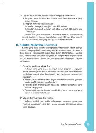 59Ilmu Pengetahuan Sosial
3.	Materi dan waktu pelaksanaan program remedial:
a.	Program remedial diberikan hanya pada kompetensi/KD yang
belum dikuasai
b.	Program remedial dilaksanakan:
1)	Setelah mengikuti tes/ujian pada KD tertentu
2)	Setelah mengikuti tes/ujian blok atau sejumlah KD dalam satu
kesatuan
Setelah mengikuti tes/ujian KD atau blok terakhir. Khusus untuk
remedi terakhir ini hanya diberlakukan untuk KD atau blok terakhir
dari KD atau blok-blok yang ada pada semester tertentu.
D.	Kegiatan Pengayaan (Enrichment)
Kondisi yang biasa dialami dalam proses pembelajaran adalah adanya
peserta didik yang lebih cepat menguasai kompetensi dasar dari peserta
didik lainnya. Peserta didik inipun tidak boleh diterlantarkan. Mereka
perlu mendapatkan tambahan pengetahuan maupun keterampilan sesuai
dengan kapasitasnya, melalui program yang dikenal dengan program
pengayaan.
1.	Cara yang dapat dilakukan
Adapun cara yang dapat ditempuh untuk program pengayaan
dalam pembelajaran IPS di antaranya adalah:serta didik membaca
tambahan materi atau berdiskusi yang bertujuan memperluas
wawasan.
a.	Peserta didik melaksanakan tugas melakukan analisis gambar,
model, grafik, bacaan, dan lain-lain.
b.	Peserta didik mengerjakan soal-soal latihan tambahan yang
bersifat pengayaan
c.	Peserta didik membantu guru membimbing teman-temannya yang
belum mencapai ketuntasan.
2.	Materi Pengayaan dan waktu
Adapun materi dan waktu pelaksanaan program pengayaan.
Program pengayaan diberikan sesuai dengan kompetensi dasar
yang dipelajari.
 