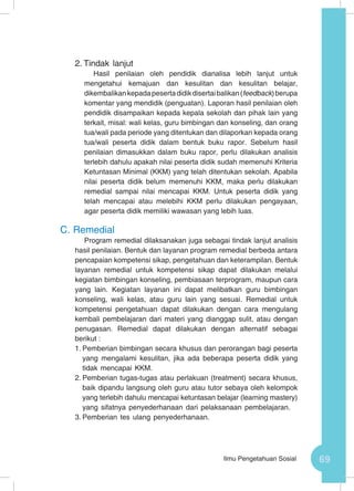 69Ilmu Pengetahuan Sosial
2.	Tindak lanjut
Hasil penilaian oleh pendidik dianalisa lebih lanjut untuk
mengetahui kemajuan dan kesulitan dan kesulitan belajar,
dikembalikankepadapesertadidikdisertaibalikan(feedback)berupa
komentar yang mendidik (penguatan). Laporan hasil penilaian oleh
pendidik disampaikan kepada kepala sekolah dan pihak lain yang
terkait, misal: wali kelas, guru bimbingan dan konseling, dan orang
tua/wali pada periode yang ditentukan dan dilaporkan kepada orang
tua/wali peserta didik dalam bentuk buku rapor. Sebelum hasil
penilaian dimasukkan dalam buku rapor, perlu dilakukan analisis
terlebih dahulu apakah nilai peserta didik sudah memenuhi Kriteria
Ketuntasan Minimal (KKM) yang telah ditentukan sekolah. Apabila
nilai peserta didik belum memenuhi KKM, maka perlu dilakukan
remedial sampai nilai mencapai KKM. Untuk peserta didik yang
telah mencapai atau melebihi KKM perlu dilakukan pengayaan,
agar peserta didik memiliki wawasan yang lebih luas.
C.	Remedial
Program remedial dilaksanakan juga sebagai tindak lanjut analisis
hasil penilaian. Bentuk dan layanan program remedial berbeda antara
pencapaian kompetensi sikap, pengetahuan dan keterampilan. Bentuk
layanan remedial untuk kompetensi sikap dapat dilakukan melalui
kegiatan bimbingan konseling, pembiasaan terprogram, maupun cara
yang lain. Kegiatan layanan ini dapat melibatkan guru bimbingan
konseling, wali kelas, atau guru lain yang sesuai. Remedial untuk
kompetensi pengetahuan dapat dilakukan dengan cara mengulang
kembali pembelajaran dari materi yang dianggap sulit, atau dengan
penugasan. Remedial dapat dilakukan dengan alternatif sebagai
berikut :
1.	Pemberian bimbingan secara khusus dan perorangan bagi peserta
yang mengalami kesulitan, jika ada beberapa peserta didik yang
tidak mencapai KKM.
2.	Pemberian tugas-tugas atau perlakuan (treatment) secara khusus,
baik dipandu langsung oleh guru atau tutor sebaya oleh kelompok
yang terlebih dahulu mencapai ketuntasan belajar (learning mastery)
yang sifatnya penyederhanaan dari pelaksanaan pembelajaran.
3.	Pemberian tes ulang penyederhanaan.
 