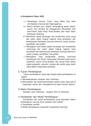 72 Buku Guru Kelas VII SMP/MTs
b.	Kompetensi Dasar (KD)
1.3	 Menghargai karunia Tuhan Yang Maha Esa telah
menciptakan manusia dan lingkungannya
2.1	Meniru perilaku jujur, disiplin, bertanggung jawab, peduli,
santun, dan percaya diri sebagaimana ditunjukkan oleh
tokoh-tokoh pada masa Hindu-Buddha dan Islam daam
kehidupan sekarang
3.1	Memahami aspek keruangan dan konektivitas antar ruang
dan waktu dalam lingkup regional serta perubahan dan
keberlanjutan kehidupan manusia (ekonomi, sosial, budaya,
pendidikan, dan politik)
1.1	Menyajikan hasil telaah aspek keruangan dan konektivitas
antarruang dan waktu dalam lingkup regional serta
perubahan dan keberlanjutan kehidupan manusia (ekonomi,
sosial, budaya, pendidikan, dan politik)
1.2	Menyajikan hasil pengamatan tentang hasil-hasil
kebudayaan dan fikiran masyarakat Indonesia pada zaman
praaksara, zaman Hindu-Buddha, dan zaman Islam dalam
aspek geografis, ekonomi, budaya dan politik yang masih
hidup dalam masyarakat sekarang.
2.	Tujuan Pembelajaran
Tujuan pembelajaran yang ingin dicapai pada pembelajaran ini
adalah :
a.	Mendeskripksikan keadaan iklim Indonesia
b.	Menciptakan ide kreatif pemanfaatan potensi alam yang ada di
lingkungan sekitar dan menyajikannnya dalam bentuk laporan
3.	Materi Pembelajaran
Keadaan alam Indonesia : keadaan iklim di Indonesia.
4.	Pendekatan dan Model Pembelajaran
Pendekatan dan model pembelajaran yang digunakan dalam
pembelajaran sub-sub tema keadaan iklim adalah :
a.	Pendekatan saintifik
b.	Model pembelajaran kooperatif (cooperative learning)
 