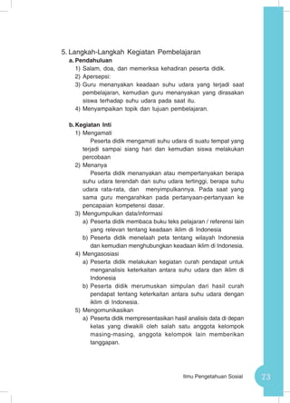 73Ilmu Pengetahuan Sosial
5.	Langkah-Langkah Kegiatan Pembelajaran
a.	Pendahuluan
1)	Salam, doa, dan memeriksa kehadiran peserta didik.
2)	Apersepsi:
3)	Guru menanyakan keadaan suhu udara yang terjadi saat
pembelajaran, kemudian guru menanyakan yang dirasakan
siswa terhadap suhu udara pada saat itu.
4)	Menyampaikan topik dan tujuan pembelajaran.
b.	Kegiatan Inti
1)	Mengamati
Peserta didik mengamati suhu udara di suatu tempat yang
terjadi sampai siang hari dan kemudian siswa melakukan
percobaan
2)	Menanya
Peserta didik menanyakan atau mempertanyakan berapa
suhu udara terendah dan suhu udara tertinggi, berapa suhu
udara rata-rata, dan menyimpulkannya. Pada saat yang
sama guru mengarahkan pada pertanyaan-pertanyaan ke
pencapaian kompetensi dasar.
3)	Mengumpulkan data/informasi
a)	Peserta didik membaca buku teks pelajaran / referensi lain
yang relevan tentang keadaan iklim di Indonesia
b)	Peserta didik menelaah peta tentang wilayah Indonesia
dan kemudian menghubungkan keadaan iklim di Indonesia.
4)	Mengasosiasi
a)	Peserta didik melakukan kegiatan curah pendapat untuk
menganalisis keterkaitan antara suhu udara dan iklim di
Indonesia
b)	Peserta didik merumuskan simpulan dari hasil curah
pendapat tentang keterkaitan antara suhu udara dengan
iklim di Indonesia.
5)	Mengomunikasikan
a)	Peserta didik mempresentasikan hasil analisis data di depan
kelas yang diwakili oleh salah satu anggota kelompok
masing-masing, anggota kelompok lain memberikan
tanggapan.
 