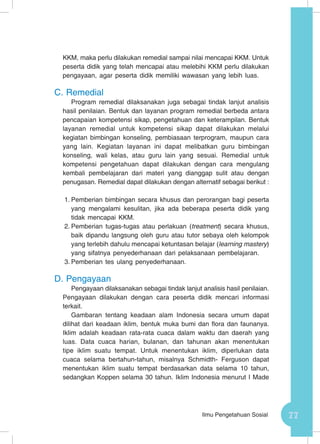 77Ilmu Pengetahuan Sosial
KKM, maka perlu dilakukan remedial sampai nilai mencapai KKM. Untuk
peserta didik yang telah mencapai atau melebihi KKM perlu dilakukan
pengayaan, agar peserta didik memiliki wawasan yang lebih luas.
C.	Remedial
Program remedial dilaksanakan juga sebagai tindak lanjut analisis
hasil penilaian. Bentuk dan layanan program remedial berbeda antara
pencapaian kompetensi sikap, pengetahuan dan keterampilan. Bentuk
layanan remedial untuk kompetensi sikap dapat dilakukan melalui
kegiatan bimbingan konseling, pembiasaan terprogram, maupun cara
yang lain. Kegiatan layanan ini dapat melibatkan guru bimbingan
konseling, wali kelas, atau guru lain yang sesuai. Remedial untuk
kompetensi pengetahuan dapat dilakukan dengan cara mengulang
kembali pembelajaran dari materi yang dianggap sulit atau dengan
penugasan. Remedial dapat dilakukan dengan alternatif sebagai berikut :
1.	Pemberian bimbingan secara khusus dan perorangan bagi peserta
yang mengalami kesulitan, jika ada beberapa peserta didik yang
tidak mencapai KKM.
2.	Pemberian tugas-tugas atau perlakuan (treatment) secara khusus,
baik dipandu langsung oleh guru atau tutor sebaya oleh kelompok
yang terlebih dahulu mencapai ketuntasan belajar (learning mastery)
yang sifatnya penyederhanaan dari pelaksanaan pembelajaran.
3.	Pemberian tes ulang penyederhanaan.
D.	Pengayaan
Pengayaan dilaksanakan sebagai tindak lanjut analisis hasil penilaian.
Pengayaan dilakukan dengan cara peserta didik mencari informasi
terkait.
Gambaran tentang keadaan alam Indonesia secara umum dapat
dilihat dari keadaan iklim, bentuk muka bumi dan flora dan faunanya.
Iklim adalah keadaan rata-rata cuaca dalam waktu dan daerah yang
luas. Data cuaca harian, bulanan, dan tahunan akan menentukan
tipe iklim suatu tempat. Untuk menentukan iklim, diperlukan data
cuaca selama bertahun-tahun, misalnya Schmidth- Ferguson dapat
menentukan iklim suatu tempat berdasarkan data selama 10 tahun,
sedangkan Koppen selama 30 tahun. Iklim Indonesia menurut I Made
 