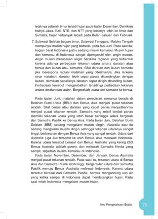 79Ilmu Pengetahuan Sosial
letaknya sebelah timur terjadi hujan pada bulan Desember. Demikian
halnya Jawa, Bali, NTB, dan NTT yang letaknya lebih ke timur dari
Sumatra, hujan terbanyak terjadi pada Bulan Januari dan Februari.
7.	Sulawesi Selatan bagian timur, Sulawesi Tenggara, Maluku Tengah
mempunyai musim hujan yang berbeda, yaitu Mei-Juni. Pada saat itu,
bagian barat Indonesia justru sedang musim kemarau. Musim hujan
dan kemarau di Indonesia sangat dipengaruhi oleh angin muson.
Angin muson merupakan angin berskala regional yang terbentuk
karena adanya perbedaan tekanan udara antara daratan atau
benua dan lautan atau samudra. Sifat daratan dan lautan berbeda
jika merespons radiasi matahari yang diterimanya. Jika terkena
sinar matahari, daratan lebih cepat panas dibandingkan dengan
lautan, demikian sebaliknya daratan cepat dingin dibanding lautan.
Perbedaan tersebut mengakibatkan terjadinya perbedaan tekanan
antara daratan dan lautan. Bergeraklah udara dari samudra ke benua.
Pada bulan Juni, matahari dalam peredaran semunya berada di
Belahan Bumi Utara (BBU) dan Benua Asia menjadi pusat tekanan
rendah. Sifat benua atau daratan yang cepat panas menjadikannya
menjadi pusat tekanan rendah. Samudra yang relatif lambat panas
memiliki tekanan udara yang lebih besar sehingga udara bergerak
dari Samudra Pasifik ke Benua Asia. Pada bulan Juni, Belahan Bumi
Selatan (BBS) sedang mengalami musim dingin. Australia saat itu
sedang mengalami musim dingin sehingga tekanan udaranya sangat
tinggi, berlawanan dengan Benua Asia yang sangat rendah. Udara dari
Australia juga ikut tersedot ke arah Benua Asia melewati Indonesia.
Karena udara tersebut berasal dari Benua Australia yang kering (2/3
Benua Australia adalah gurun), dan melewati Samudra Hindia yang
sempit, terjadilah musim kemarau di Indonesia.
Pada bulan November, Desember, dan Januari, Benua Australia
menjadi pusat tekanan rendah. Pada saat itu, tekanan udara di Benua
Asia dan Samudra Pasifik lebih tinggi. Bergeraklah udara dari Samudra
Pasifik menuju Benua Australia melewati Indonesia. Karena udara
tersebut berasal dari Samudra Pasifik, banyak mengandung uap air
yang ketika sampai di Indonesia dapat mendatangkan hujan. Pada
saat inilah Indonesia mengalami musim hujan.
 