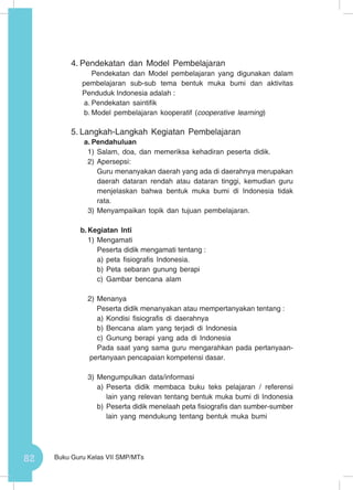 82 Buku Guru Kelas VII SMP/MTs
4.	Pendekatan dan Model Pembelajaran
Pendekatan dan Model pembelajaran yang digunakan dalam
pembelajaran sub-sub tema bentuk muka bumi dan aktivitas
Penduduk Indonesia adalah :
a.	Pendekatan saintifik
b.	Model pembelajaran kooperatif (cooperative learning)
5.	Langkah-Langkah Kegiatan Pembelajaran
a.	Pendahuluan
1)	Salam, doa, dan memeriksa kehadiran peserta didik.
2)	Apersepsi:
	 Guru menanyakan daerah yang ada di daerahnya merupakan
daerah dataran rendah atau dataran tinggi, kemudian guru
menjelaskan bahwa bentuk muka bumi di Indonesia tidak
rata.
3)	Menyampaikan topik dan tujuan pembelajaran.
b.	Kegiatan Inti
1)	Mengamati
Peserta didik mengamati tentang :
a)	peta fisiografis Indonesia.
b)	Peta sebaran gunung berapi
c)	 Gambar bencana alam
2)	Menanya
Peserta didik menanyakan atau mempertanyakan tentang :
a)	Kondisi fisiografis di daerahnya
b)	Bencana alam yang terjadi di Indonesia
c)	 Gunung berapi yang ada di Indonesia
Pada saat yang sama guru mengarahkan pada pertanyaan-
pertanyaan pencapaian kompetensi dasar.
3)	Mengumpulkan data/informasi
a)	Peserta didik membaca buku teks pelajaran / referensi
lain yang relevan tentang bentuk muka bumi di Indonesia
b)	Peserta didik menelaah peta fisiografis dan sumber-sumber
lain yang mendukung tentang bentuk muka bumi
 