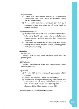83Ilmu Pengetahuan Sosial
4)	Mengasosiasi
a)	Peserta didik melakukan kegiatan curah pendapat untuk
menganalisis bentuk muka bumi dan kaitannya dengan
aktivitas penduduknya
b)	Peserta didik merumuskan simpulan dari hasil curah
pendapat tentang keterkaitan bentuk muka bumi dan
aktivitas penduduk
5)	Mengomunikasikan
a)	Peserta didik mempresentasikan hasil analisis data di depan
kelas yang diwakili oleh salah satu anggota kelompok
masing-masing, anggota kelompok lain memberikan
tanggapan.
b)	Peserta didik menyajikan hasil simpulan pada media: majalah
dinding kelas/sekolah, majalah sekolah, mengunggahnya
di blog masing-masing.
c.	Penutup
1)	Kesimpulan:
Peserta didik bersama guru membuat kesimpulan hasil
pembelajaran
2)	Evaluasi :
Tuliskan contoh bentuk muka bumi dan kaitannya dengan
aktivitas penduduk
3)	Refleksi :
a)	Peserta didik diminta menjawab pertanyaan reflektif
misalnya:
b)	Apakah pembelajaran hari ini menyenangkan?
c)	 Pengetahuan berharga/baru apa yang kamu peroleh pada
pembelajaran kita hari ini? Bagaimana sebaiknya sikap kita
kalau memperoleh sesuatu yang berharga/baru.
(Jawaban ditulis di buku catatan peserta didik)
4)	Menyampaikan materi yang akan datang
 