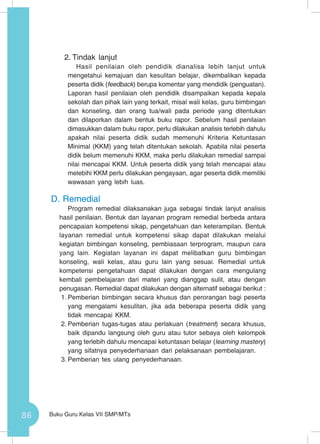86 Buku Guru Kelas VII SMP/MTs
2.	Tindak lanjut
Hasil penilaian oleh pendidik dianalisa lebih lanjut untuk
mengetahui kemajuan dan kesulitan belajar, dikembalikan kepada
peserta didik (feedback) berupa komentar yang mendidik (penguatan).
Laporan hasil penilaian oleh pendidik disampaikan kepada kepala
sekolah dan pihak lain yang terkait, misal wali kelas, guru bimbingan
dan konseling, dan orang tua/wali pada periode yang ditentukan
dan dilaporkan dalam bentuk buku rapor. Sebelum hasil penilaian
dimasukkan dalam buku rapor, perlu dilakukan analisis terlebih dahulu
apakah nilai peserta didik sudah memenuhi Kriteria Ketuntasan
Minimal (KKM) yang telah ditentukan sekolah. Apabila nilai peserta
didik belum memenuhi KKM, maka perlu dilakukan remedial sampai
nilai mencapai KKM. Untuk peserta didik yang telah mencapai atau
melebihi KKM perlu dilakukan pengayaan, agar peserta didik memiliki
wawasan yang lebih luas.
D.	Remedial
Program remedial dilaksanakan juga sebagai tindak lanjut analisis
hasil penilaian. Bentuk dan layanan program remedial berbeda antara
pencapaian kompetensi sikap, pengetahuan dan keterampilan. Bentuk
layanan remedial untuk kompetensi sikap dapat dilakukan melalui
kegiatan bimbingan konseling, pembiasaan terprogram, maupun cara
yang lain. Kegiatan layanan ini dapat melibatkan guru bimbingan
konseling, wali kelas, atau guru lain yang sesuai. Remedial untuk
kompetensi pengetahuan dapat dilakukan dengan cara mengulang
kembali pembelajaran dari materi yang dianggap sulit, atau dengan
penugasan. Remedial dapat dilakukan dengan alternatif sebagai berikut :
1.	Pemberian bimbingan secara khusus dan perorangan bagi peserta
yang mengalami kesulitan, jika ada beberapa peserta didik yang
tidak mencapai KKM.
2.	Pemberian tugas-tugas atau perlakuan (treatment) secara khusus,
baik dipandu langsung oleh guru atau tutor sebaya oleh kelompok
yang terlebih dahulu mencapai ketuntasan belajar (learning mastery)
yang sifatnya penyederhanaan dari pelaksanaan pembelajaran.
3.	Pemberian tes ulang penyederhanaan.
 