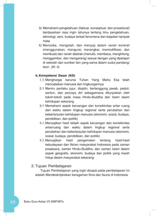 88 Buku Guru Kelas VII SMP/MTs
3)	Memahami pengetahuan (faktual, konseptual, dan prosedural)
berdasarkan rasa ingin tahunya tentang ilmu pengetahuan,
teknologi, seni, budaya terkait fenomena dan kejadian tampak
mata
4)	Mencoba, mengolah, dan menyaji dalam ranah konkret
(menggunakan, mengurai, merangkai, memodifikasi, dan
membuat) dan ranah abstrak (menulis, membaca, menghitung,
menggambar, dan mengarang) sesuai dengan yang dipelajari
di sekolah dan sumber lain yang sama dalam sudut pandang/
teori. (KI 4)
b.	Kompetensi Dasar (KD)
1.3.	Menghargai karunia Tuhan Yang Maha Esa telah
menciptakan manusia dan lingkungannya
2.1	Meniru perilaku jujur, disiplin, bertanggung jawab, peduli,
santun, dan percaya diri sebagaimana ditunjukkan oleh
tokoh-tokoh pada masa Hindu-Buddha dan Islam daam
kehidupan sekarang
3.1	Memahami aspek keruangan dan konektivitas antar ruang
dan waktu dalam lingkup regional serta perubahan dan
keberlanjutan kehidupan manusia (ekonomi, sosial, budaya,
pendidikan, dan politik)
4.1.	Menyajikan hasil telaah aspek keruangan dan konektivitas
antarruang dan waktu dalam lingkup regional serta
perubahan dan keberlanjutan kehidupan manusia (ekonomi,
sosial, budaya, pendidikan, dan politik)
4.2.	Menyajikan hasil pengamatan tentang hasil-hasil
kebudayaan dan fikiran masyarakat Indonesia pada zaman
praaksara, zaman Hindu-Buddha, dan zaman Islam dalam
aspek geografis, ekonomi, budaya dan politik yang masih
hidup dalam masyarakat sekarang.
2.	Tujuan Pembelajaran
Tujuan Pembelajaran yang ingin dicapai pada pembelajaran ini
adalah Mendeskripksikan keragaman flora dan fauna di Indonesia
 