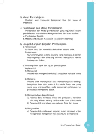 89Ilmu Pengetahuan Sosial
3.	Materi Pembelajaran
Keadaan alam Indonesia: keragaman flora dan fauna di
Indonesia.
4.	Pendekatan dan Model Pembelajaran
Pendekatan dan Model pembelajaran yang digunakan dalam
pembelajaran sub-sub tema keragaman flora dan fauna adalah :
a.	Pendekatan Saintifik
b.	Model pembelajaran Kooperatif (cooperative learning)
5.	Langkah-Langkah Kegiatan Pembelajaran
a.	Pendahuluan
1)	Salam, doa, dan memeriksa kehadiran peserta didik.
2)	Apersepsi:
Guru menanyakan tentang binatang yang masih ada di sekitar
lingkungannya dan binatang tersebut merupakan hewan
lindung atau bukan.
b.	Menyampaikan topik dan tujuan pembelajaran.
Kegiatan Inti
1)	Mengamati
Peserta didik mengamati tentang : keragaman flora dan fauna
2)	Menanya
Peserta didik menanyakan atau mempertanyakan tentang:
keragaman flora dan fauna di Indonesia Pada saat yang
sama guru mengarahkan pada pertanyaan-pertanyaan ke
pencapaian kompetensi dasar.
3)	Mengumpulkan data/informasi
a)	Peserta didik membaca buku teks pelajaran / referensi
lain yang relevan tentang bentuk muka bumi di Indonesia
b)	Peserta didik menelaah peta sebaran flora dan fauna
4)	Mengasosiasi
a)	Peserta didik melakukan kegiatan curah pendapat untuk
menganalisis keragaman flora dan fauna di Indonesia
 