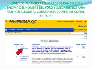 PODEMOS PARTICIPAR EN LOS FOROS DANDO CLICK
ENCIMA DEL NOMBRE DEL FORO Y SUSCRIBIRNOS PARA
QUE NOS LLEGUE AL CORREO ESTUDIANTIL LAS COPIAS
                   DEL FORO.
 