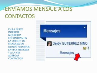 ENVIAMOS MENSAJE A LOS
CONTACTOS
 EN LA PARTE
 INFERIOR
 IZQUIERDA
 ENCONTRAMOS
 LA OPCION DE
 MENSAJES EN
 DONDE PODEMOS
 ENVIAR MENSAJES
 Y A LA VEZ
 AGREGAR
 CONTACTOS
 