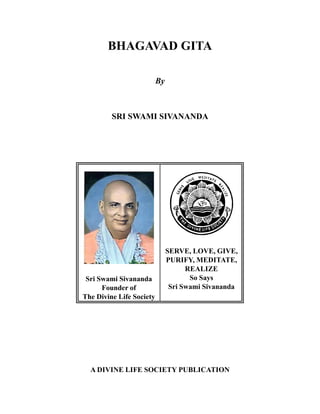 BHAGAVAD GITA
By

SRI SWAMI SIVANANDA

Sri Swami Sivananda
Founder of
The Divine Life Society

SERVE, LOVE, GIVE,
PURIFY, MEDITATE,
REALIZE
So Says
Sri Swami Sivananda

A DIVINE LIFE SOCIETY PUBLICATION

 