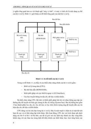 CHƯƠNG 1. TỔNG QUAN VỀ VI XỬ LÍ VÀ HỆ VI XỬ LÍ
8
ý nghĩa tổng quát hơn so với thuật ngữ “máy vi tính”, vì máy vi tính chỉ là một dạng cụ thể
của hệ vi xử lý. Hình 1-1 giới thiệu sơ đồ khối tổng quát của một hệ vi xử lý.
Hình 1-1. Sơ đồ khối của hệ vi xử lý
Trong sơ đồ Hình 1-1, ta thấy rõ các khối chức năng chính của hệ vi xử lý gồm:
 Khối xử lý trung tâm (CPU);
 Bộ nhớ bán dẫn (ROM-RAM);
 Khối phối ghép với các thiết bị ngoại vi (I/O Interface);
 Các bus truyền thông tin địa chỉ, dữ liệu và điều khiển.
Ba khối chức năng CPU, Bộ nhớ và Khối phối ghép liên hệ với nhau thông qua tập các
đường dây để truyền tín hiệu gọi chung là Bus hệ thống (System bus). Bus hệ thống bao gồm
3 bus thành phần bus địa chỉ, bus dữ liệu và bus điều khiển tương ứng để truyền dẫn các tín
hiệu địa chỉ, dữ liệu và điều khiển.
CPU đóng vai trò chủ đạo trong hệ vi xử lý. Đây là một mạch vi điện tử có mật độ tích
hợp rất cao và có khả năng lập trình được. Khi hoạt động, CPU đọc mã lệnh được ghi dưới
dạng các bít 0 và bít 1 từ bộ nhớ, sau đó sẽ giải mã các lệnh này thành các dãy xung điều
khiển ứng với các thao tác trong lệnh để điều khiển các khối khác thực hiện từng bước các
Bộ xử lý trung
tâm
(CPU)
Thanh ghi
trong
Bộ nhớ
(ROM-RAM)
Thanh ghi
ngoài
Phối ghép vào/ra
(I/O)
Thanh ghi
ngoài
Thiết bị vào
Thiết bị ra
Bus địa chỉ
Bus điều khiển
Bus dữ liệu
 