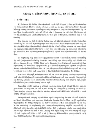 CHƯƠNG 5. CÁC PHƯƠNG PHÁP VÀO RA DỮ LIỆU
98
Chương 5. CÁC PHƯƠNG PHÁP VÀO RA DỮ LIỆU
1. GIỚI THIỆU
Kỹ thuật trao đổi dữ liệu giữa máy vi tính và các thiết bị ngoại vi được gọi là vào/ra hay
I/O (Input/Output). Thiết bị liên lạc với máy vi tính qua các giao tiếp vào/ra. Người dùng có
thể nhập chương trình và dữ liệu bằng các dùng bàn phím và chạy các chương trình để lấy kết
quả. Như vậy, các thiết bị vào/ra kết nối tới máy vi tính cung cấp cách thức liên lạc tiện lợi
với thế giới bên ngoài. Các thiết bị vào/ra phổ biến gồm có bàn phím, màn hình, máy in và ổ
đĩa cứng.
Đặc tính của các thiết bị vào/ra thường khác với đặc tính của máy vi tính. Chẳng hạn
như tốc độ của các thiết bị thường chậm hơn máy vi tính, độ dài từ (word) và định dạng dữ
liệu cũng khác nhau giữa thiết bị và máy tính. Để hai bên có thể liên lạc được với nhau cần có
các mạch giao tiếp giữa thiết bị vào/ra và máy tính. Giao tiếp cung cấp trao đổi dữ liệu vào/ra
qua bus vào/ra. Bus này thông thường chuyển tải 3 loại tín hiệu: địa chỉ thiết bị, dữ liệu và
lệnh.
Có ba phương pháp trao đổi dữ liệu giữa máy vi tính và các thiết bị vào/ra: vào/ra bằng
lập trình (programmed I/O) hay thăm dò, vào/ra bằng ngắt và truy nhập trực tiếp bộ nhớ
(Direct Memory Access - DMA). Dùng vào/ra thăm dò, vi xử lý chạy một chương trình thực
hiện toàn bộ các trao đổi dữ liệu giữa vi xử lý và các thiết bị bên ngoài. Đặc tính chủ yếu của
phương pháp này là thiết bị thực hiện các chức năng được chỉ định bởi chương trình bên trong
bộ nhớ của vi xử lý. Nói cách khác, vi xử lý điều khiển hoàn toàn các trao đổi dữ liệu.
Với vào/ra bằng ngắt, thiết bị vào/ra có thể yêu cầu vi xử lý dừng việc thực hiện chương
trình hiện thời để chạy một chương trình khác gọi là chương trình phục vụ ngắt. Chương trình
này đáp ứng yêu cầu vào/ra của thiết bị. Sau khi kết thúc chương trình phục vụ ngắt, quyền
điều khiển được trả lại cho chương trình bị ngắt.
Truy nhập bộ nhớ trực tiếp là kỹ thuật vào/ra mà trong đó dữ liệu có thể được trao đổi
giữa bộ nhớ của máy tính với thiết bị như ổ cứng mà không cần sự can thiệp của vi xử lý.
Thông thường, phương pháp này cần sử dụng vi mạch điều khiển đặc biệt gọi là vi mạch
DMAC (DMA Controller).
Trong máy tính sử dụng hệ điều hành, người dùng thường làm việc với thiết bị vào/ra
ảo. Người dùng không phải quan tâm tới các đặc tính của thiết bị. Thay vào đó, người dùng
thực hiện trao đổi dữ liệu thông qua các dịch vụ vào/ra do hệ điều hành cung cấp. Về căn bản,
hệ điều hành đóng vai trò giao tiếp giữa chương trình người dùng và phần cứng thiết bị. Hệ
điều hành hỗ trợ tạo nhiều các thiết bị lô-gíc hay thiết bị vào/ra ảo và cho phép người dùng
liên lạc trực tiếp với các thiết bị này. Chương trình người dùng hoàn toàn không biết được
việc ánh xạ giữa thiết bị ảo và thiết bị vật lý. Như vậy, khi thiết bị ảo gán cho thiết bị vật lý
khác thì không phải thay đổi chương trình người dùng.
 