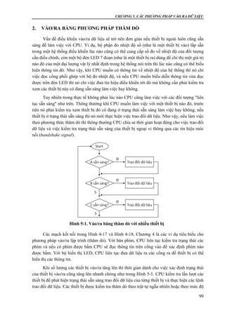 CHƯƠNG 5. CÁC PHƯƠNG PHÁP VÀO RA DỮ LIỆU
99
2. VÀO/RA BẰNG PHƯƠNG PHÁP THĂM DÒ
Vấn đề điều khiển vào/ra dữ liệu sẽ trở nên đơn giản nếu thiết bị ngoài luôn cũng sẵn
sàng để làm việc với CPU. Ví dụ, bộ phận đo nhiệt độ số (như là một thiết bị vào) lắp sẵn
trong một hệ thống điều khiển lúc nào cũng có thể cung cấp số đo về nhiệt độ của đối tượng
cần điều chỉnh, còn một bộ đèn LED 7 đoạn (như là một thiết bị ra) dùng để chỉ thị một giá trị
nào đó của một đại lượng vật lý nhất định trong hệ thống nói trên thì lúc nào cũng có thể biểu
hiện thông tin đó. Như vậy, khi CPU muốn có thông tin về nhiệt độ của hệ thống thì nó chỉ
việc đọc cổng phối ghép với bộ đo nhiệt độ, và nếu CPU muốn biểu diễn thông tin vừa đọc
được trên đèn LED thì nó chỉ việc đưa tín hiệu điều khiển tới đó mà không cần phải kiểm tra
xem các thiết bị này có đang sẵn sàng làm việc hay không.
Tuy nhiên trong thực tế không phải lúc nào CPU cũng làm việc với các đối tượng "liên
tục sẵn sàng" như trên. Thông thường khi CPU muốn làm việc với một thiết bị nào đó, trước
tiên nó phải kiểm tra xem thiết bị đó có đang ở trạng thái sẵn sàng làm việc hay không; nếu
thiết bị ở trạng thái sẵn sàng thì nó mới thực hiện việc trao đổi dữ liệu. Như vậy, nếu làm việc
theo phương thức thăm dò thì thông thường CPU chia sẻ thời gian hoạt động cho việc trao đổi
dữ liệu và việc kiểm tra trạng thái sẵn sàng của thiết bị ngoại vi thông qua các tín hiệu móc
nối (handshake signal).
Các mạch kết nối trong Hình 4-17 và Hình 4-18, Chương 4 là các ví dụ tiêu biểu cho
phương pháp vào/ra lập trình (thăm dò). Với bàn phím, CPU liên tục kiểm tra trạng thái các
phím và nếu có phím được bấm CPU sẽ đọc thông tin trên cổng vào để xác định phím nào
được bấm. Với bộ hiển thị LED, CPU liên tục đưa dữ liệu ra các cổng ra để thiết bị có thể
hiển thị các thông tin.
Khi số lượng các thiết bị vào/ra tăng lên thì thời gian dành cho việc xác định trạng thái
của thiết bị vào/ra cũng tăng lên nhanh chóng như trong Hình 5-1. CPU kiểm tra lần lượt các
thiết bị để phát hiện trạng thái sẵn sàng trao đổi dữ liệu của từng thiết bị và thực hiện các lệnh
trao đổi dữ liệu. Các thiết bị được kiểm tra thăm dò theo trật tự ngẫu nhiên hoặc theo mức độ
Hình 5-1. Vào/ra băng thăm dò với nhiều thiết bị
 