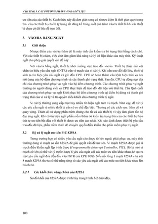 CHƯƠNG 5. CÁC PHƯƠNG PHÁP VÀO RA DỮ LIỆU
100
ưu tiên của các thiết bị. Cách thức này dù đơn giản song có nhược điểm là thời gian quét trạng
thái của các thiết bị chiếm tỷ trọng rất đáng kể trong suốt quá trình vào/ra nhất là khi các thiết
bị chưa có dữ liệu để trao đổi.
3. VÀO/RA BẰNG NGẮT
3.1 Giới thiệu
Nhược điểm của vào/ra thăm dò là máy tính cần kiểm tra bít trạng thái bằng cách chờ.
Với các thiết bị chậm, việc chờ làm giảm khả năng xử lý dữ liệu khác của máy tính. Kỹ thuật
ngắt cho phép giải quyết vấn đề này.
Với vào/ra bằng ngắt, thiết bị khởi xướng việc trao đổi vào/ra. Thiết bị được nối với
chân tín hiệu yêu cầu ngắt (INTR) trên vi mạch của vi xử lý. Khi cần trao đổi dữ liệu, thiết bị
sinh ra tín hiệu yêu cầu ngắt và gửi đến CPU. CPU sẽ hoàn thành câu lệnh hiện thời và lưu
nội dung của bộ đếm chương trình và các thanh ghi trạng thái. Sau đó, CPU tự động nạp địa
chỉ của chương trình phục vụ ngắt vào bộ đếm chương trình. Các chương trình phục vụ ngắt
thường do người dùng viết và CPU thực hiện để trao đổi dữ liệu với thiết bị. Câu lệnh cuối
của chương trình phục vụ ngắt khôi phục bộ đếm chương trình tại điểm bị dừng và thanh ghi
trạng thái của vi xử lý và trả quyền điều khiển cho chương trình bị ngắt.
Vi xử lý thường cung cấp một hay nhiều tín hiệu ngắt trên vi mạch. Như vậy, để xử lý
các yêu cầu ngắt từ nhiều thiết bị cần có cơ chế đặc biệt. Thường có các cách sau: thăm dò và
quay vòng. Thăm dò sử dụng phần mềm chung cho tất cả các thiết bị vì vậy làm giảm tốc độ
đáp ứng ngắt. Khi có tín hiệu ngắt phần mềm thăm dò kiểm tra trạng thái của các thiết bị theo
thứ tự ưu tiên bắt đầu với thiết bị được ưu tiên cao nhất. Khi xác định được thiết bị yêu cầu
trao đổi dữ liệu, phần mềm thăm dò chuyển quyền điều khiển cho phần mềm phục vụ ngắt.
3.2 Bộ xử lý ngắt ưu tiên PIC 8259A
Trong trường hợp có nhiều yêu cầu ngắt che được từ bên ngoài phải phục vụ, máy tính
thường dùng vi mạch có sẵn 8259A để giải quyết vấn đề ưu tiên. Vi mạch 8259A được gọi là
mạch điều khiển ngắt lập trình được (Programmable Interrupt Controller, PIC). Đó là một vi
mạch cỡ lớn có thể xử lý trước được 8 yêu cầu ngắt với các mức ưu tiên khác nhau để tạo ra
một yêu cầu ngắt đưa đến đầu vào INTR của CPU 8086. Nếu nối tầng 1 mạch 8259A chủ với
8 mạch 8259A thợ ta có thể nâng tổng số các yêu cầu ngắt với các mức ưu tiên khác nhau lên
thành 64.
3.2.1 Các khối chức năng chính của 8259A
Sơ đồ khối của 8259A được trình bày trong Hình 5-2 dưới đây.
 