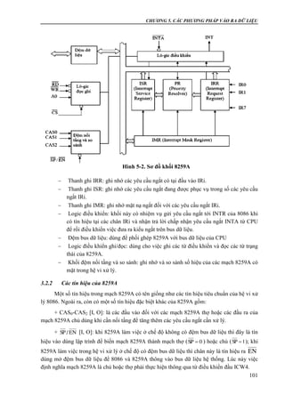CHƯƠNG 5. CÁC PHƯƠNG PHÁP VÀO RA DỮ LIỆU
101
 Thanh ghi IRR: ghi nhớ các yêu cầu ngắt có tại đầu vào IRi.
 Thanh ghi ISR: ghi nhớ các yêu cầu ngắt đang được phục vụ trong số các yêu cầu
ngắt IRi.
 Thanh ghi IMR: ghi nhớ mặt nạ ngắt đối với các yêu cầu ngắt IRi.
 Logic điều khiển: khối này có nhiệm vụ gửi yêu cầu ngắt tới INTR của 8086 khi
có tín hiệu tại các chân IRi và nhận trả lời chấp nhận yêu cầu ngắt INTA từ CPU
để rồi điều khiển việc đưa ra kiểu ngắt trên bus dữ liệu.
 Đệm bus dữ liệu: dùng để phối ghép 8259A với bus dữ liệu của CPU
 Logic điều khiển ghi/đọc: dùng cho việc ghi các từ điều khiển và đọc các từ trạng
thái của 8259A.
 Khối đệm nối tầng và so sánh: ghi nhớ và so sánh số hiệu của các mạch 8259A có
mặt trong hệ vi xử lý.
3.2.2 Các tín hiệu của 8259A
Một số tín hiệu trong mạch 8259A có tên giống như các tín hiệu tiêu chuẩn của hệ vi xử
lý 8086. Ngoài ra, còn có một số tín hiệu đặc biệt khác của 8259A gồm:
+ CAS0-CAS2 [I, O]: là các đầu vào đối với các mạch 8259A thợ hoặc các đầu ra của
mạch 8259A chủ dùng khi cần nối tầng để tăng thêm các yêu cầu ngắt cần xử lý.
+ [I, O]: khi 8259A làm việc ở chế độ không có đệm bus dữ liệu thì đây là tín
hiệu vào dùng lập trình để biến mạch 8259A thành mạch thợ ( ) hoặc chủ ( ); khi
8259A làm việc trong hệ vi xử lý ở chế độ có đệm bus dữ liệu thì chân này là tín hiệu ra
dùng mở đệm bus dữ liệu để 8086 và 8259A thông vào bus dữ liệu hệ thống. Lúc này việc
định nghĩa mạch 8259A là chủ hoặc thợ phải thực hiện thông qua từ điều khiển đầu ICW4.
EN/SP
0SP  1SP 
EN
Hình 5-2. Sơ đồ khối 8259A
 