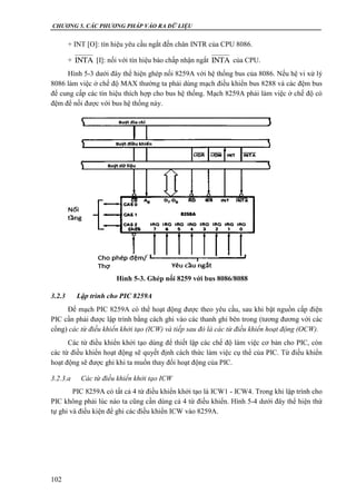 CHƯƠNG 5. CÁC PHƯƠNG PHÁP VÀO RA DỮ LIỆU
102
+ INT [O]: tín hiệu yêu cầu ngắt đến chân INTR của CPU 8086.
+ [I]: nối với tín hiệu báo chấp nhận ngắt của CPU.
Hình 5-3 dưới đây thể hiện ghép nối 8259A với hệ thống bus của 8086. Nếu hệ vi xử lý
8086 làm việc ở chế độ MAX thường ta phải dùng mạch điều khiển bus 8288 và các đệm bus
để cung cấp các tín hiệu thích hợp cho bus hệ thống. Mạch 8259A phải làm việc ở chế độ có
đệm để nối được với bus hệ thống này.
3.2.3 Lập trình cho PIC 8259A
Để mạch PIC 8259A có thể hoạt động được theo yêu cầu, sau khi bật nguồn cấp điện
PIC cần phải được lập trình bằng cách ghi vào các thanh ghi bên trong (tương đương với các
cổng) các từ điều khiển khởi tạo (ICW) và tiếp sau đó là các từ điều khiển hoạt động (OCW).
Các từ điều khiển khởi tạo dùng để thiết lập các chế độ làm việc cơ bản cho PIC, còn
các từ điều khiển hoạt động sẽ quyết định cách thức làm việc cụ thể của PIC. Từ điều khiển
hoạt động sẽ được ghi khi ta muốn thay đổi hoạt động của PIC.
3.2.3.a Các từ điều khiển khởi tạo ICW
PIC 8259A có tất cả 4 từ điều khiển khởi tạo là ICW1 - ICW4. Trong khi lập trình cho
PIC không phải lúc nào ta cũng cần dùng cả 4 từ điều khiển. Hình 5-4 dưới đây thể hiện thứ
tự ghi và điều kiện để ghi các điều khiển ICW vào 8259A.
INTA INTA
Hình 5-3. Ghép nối 8259 với bus 8086/8088
 