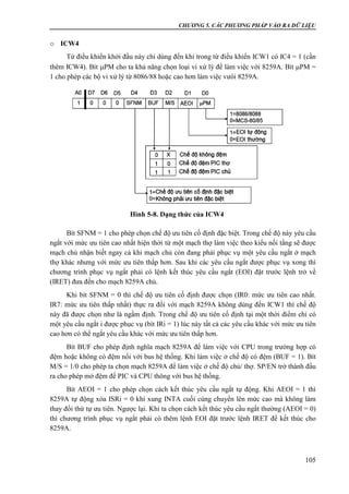 CHƯƠNG 5. CÁC PHƯƠNG PHÁP VÀO RA DỮ LIỆU
105
o ICW4
Từ điều khiển khởi đầu này chỉ dùng đến khi trong từ điều khiển ICW1 có IC4 = 1 (cần
thêm ICW4). Bít PM cho ta khả năng chọn loại vi xử lý để làm việc với 8259A. Bít PM =
1 cho phép các bộ vi xử lý từ 8086/88 hoặc cao hơn làm việc vưói 8259A.
Bít SFNM = 1 cho phép chọn chế độ ưu tiên cố định đặc biệt. Trong chế độ này yêu cầu
ngắt với mức ưu tiên cao nhất hiện thời từ một mạch thợ làm việc theo kiểu nối tầng sẽ được
mạch chủ nhận biết ngay cả khi mạch chủ còn đang phải phục vụ một yêu cầu ngắt ở mạch
thợ khác nhưng với mức ưu tiên thấp hơn. Sau khi các yêu cầu ngắt được phục vụ xong thì
chương trình phục vụ ngắt phải có lệnh kết thúc yêu cầu ngắt (EOI) đặt trước lệnh trở về
(IRET) đưa đến cho mạch 8259A chủ.
Khi bít SFNM = 0 thì chế độ ưu tiên cố định được chọn (IR0: mức ưu tiên cao nhất.
IR7: mức ưu tiên thấp nhất) thực ra đối với mạch 8259A không dùng đến ICW1 thì chế độ
này đã được chọn như là ngầm định. Trong chế độ ưu tiên cố định tại một thời điểm chỉ có
một yêu cầu ngắt i được phục vụ (bít IRi = 1) lúc này tất cả các yêu cầu khác với mức ưu tiên
cao hơn có thể ngắt yêu cầu khác với mức ưu tiên thấp hơn.
Bít BUF cho phép định nghĩa mạch 8259A để làm việc với CPU trong trường hợp có
đệm hoặc không có đệm nối với bus hệ thống. Khi làm việc ở chế độ có đệm (BUF = 1). Bít
M/S = 1/0 cho phép ta chọn mạch 8259A để làm việc ở chế độ chủ/ thợ. SP/EN trở thành đầu
ra cho phép mở đệm để PIC và CPU thông với bus hệ thống.
Bít AEOI = 1 cho phép chọn cách kết thúc yêu cầu ngắt tự động. Khi AEOI = 1 thì
8259A tự động xóa ISRi = 0 khi xung INTA cuối cùng chuyển lên mức cao mà không làm
thay đổi thứ tự ưu tiên. Ngược lại. Khi ta chọn cách kết thúc yêu cầu ngắt thường (AEOI = 0)
thì chương trình phục vụ ngắt phải có thêm lệnh EOI đặt trước lệnh IRET để kết thúc cho
8259A.
Hình 5-8. Dạng thức của ICW4
 