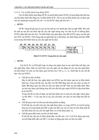 CHƯƠNG 5. CÁC PHƯƠNG PHÁP VÀO RA DỮ LIỆU
106
3.2.3.b Các từ điều khiển hoạt động OCW
Các từ điều khiển hoạt động OCW sẽ quyết định mạch 8259A sẽ hoạt động như thế nào
sau khi được khởi đầu bằng các từ điều khiển ICW. Tất cả các từ điều khiển này sẽ được ghi
vào các thanh ghi trong PIC khi A0 = 0, trừ OCW1 được ghi khi A0 = 1.
o OCW1
OCW1 dùng để ghi giá trị của các bít mặt nạ vào thanh ghi mặt nạ ngắt IMR. Khi một
bít mặt nạ nào đó của được lập thì yêu cầu ngắt tương ứng với mặt nạ đó sẽ không được
8259A nhận biết nữa (bị che). Từ điều khiển này phải được đưa đến 8259A ngay sau khi ghi
các ICW vào 8259A. Tình trạng mặt nạ ngắt hiện tại có thể được xác định bằng cách đọc IMR
(xem trong thời điểm hiện tại yêu cầu ngắt nào bị che).
o OCW2
Các bít R, SL và EOI phối hợp vói nhau cho phép chọn ra các cách thức kết thúc yêu
cầu ngắt khác nhau. Một vài cách thức yêu cầu ngắt còn tác động tới các yêu cầu ngắt được
chỉ đích danh với mức ưu tiên được giải mã hóa của 3 bít L2, L1, L0. Dưới đây là các chế độ
làm việc của 8259A.
 Chế độ ưu tiên cố định:
Đây là chế độ làm việc ngầm định của 8259A sau khi được nạp các từ điều khiển
khởi tạo. Trong chế độ này, các đầu vào IR7-IR0 được gán cho các mức ưu tiên cố
định: IR0 được gán cho mức ưu tiên cao nhất còn IR7 mức ưu tiên thấp nhất. Mức
ưu tiên này được giữ không thay đổi cho đến khi ghi mạch 8259A bị lập trình khác
đi do OCW2.
Trong chế độ ưu tiên cố định, tại một thời điểm chỉ có một yêu cầu ngắt i được phục
vụ (bít ISRi = 1) lúc này tất cả các yêu cầu khác với mức ưu tiên thấp hơn đều bị
cấm.
 Chế độ quay mức ưu tiên (ưu tiên luân phiên) tự động:
Ở chế độ này sau khi một yêu cầu ngắt được phục vụ xong, 8259A sẽ xoá bít tương
ứng của nó trong thanh ghi ISR và gán cho đầu vào của nó mức ưu tiên thấp nhất để
tạo điều kiện cho các yêu cầu ngắt khác có cơ hội được phục vụ.
 Chế độ quay (đổi) mức ưu tiên chỉ đích danh:
Ở chế độ này cần chỉ rõ (đích danh) đầu vào IRi nào, với i=L2L1L0, được gán mức
ưu tiên thấp nhất, đầu vào IRi+1 sẽ đuợc tự động gán mức ưu tiên cao nhất.
Hình 5-9. OCW1 Trạng thái yêu cầu ngắt
 
