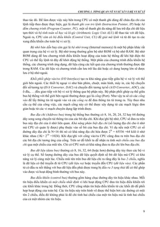 CHƯƠNG 1. TỔNG QUAN VỀ VI XỬ LÍ VÀ HỆ VI XỬ LÍ
9
thao tác đó. Để làm được việc này bên trong CPU có một thanh ghi dùng để chứa địa chỉ của
lệnh tiếp theo được thực hiện, gọi là thanh ghi con trỏ lệnh (Instruction Pointer, IP) hoặc bộ
đếm chương trình (Program Counter, PC), một số thanh ghi đa năng để lưu trữ địa chỉ dữ liệu
tạm thời và bộ tính toán số học và lô-gíc (Arithmetic Logic Unit ALU) để thao tác với dữ liệu.
Ngoài ra, CPU còn có bộ điều khiển (Control Unit, CU) để giải mã lệnh và từ đó tạo ra các
xung điều khiển cho toàn hệ vi xử lý.
Bộ nhớ bán dẫn hay còn gọi là bộ nhớ trong (Internal memory) là một bộ phận khác rất
quan trọng của hệ vi xử lý. Bộ nhớ trong thường gồm bộ nhớ ROM và bộ nhớ RAM. Bộ nhớ
ROM dùng để lưu chương trình điều khiển hoạt động của toàn hệ thống để khi bật điện thì
CPU có thể lấy lệnh từ đây để khởi động hệ thống. Một phần của chương trình điều khiển hệ
thống, các chương trình ứng dụng, dữ liệu cùng các kết quả của chương trình thường được đặt
trong RAM. Các dữ liệu và chương trình cần lưu trữ lâu dài hoặc có dung lượng lớn sẽ được
lưu ở bộ nhớ ngoài.
Khối phối ghép vào/ra (I/O Interface) tạo ra khả năng giao tiếp giữa hệ vi xử lý với thế
giới bên ngoài. Các thiết bị ngoại vi như bàn phím, chuột, màn hình, máy in, các bộ chuyển
đổi số/tương tự (D/A Converter, DAC) và chuyển đổi tương tự/số (A/D Converter, ADC), các
ổ đĩa,. . . đều giao tiếp với bộ vi xử lý thông qua bộ phận này. Bộ phận phối ghép cụ thể giữa
bus hệ thống với thế giới bên ngoài thường được gọi là cổng (Port). Như vậy ta sẽ có các cổng
vào để lấy thông tin từ ngoài vào và các cổng ra để đưa thông tin từ trong ra. Tùy theo nhu
cầu cụ thể của công việc, các mạch cổng này có thể được xây dựng từ các mạch lôgic đơn
giản hoặc từ các vi mạch chuyên dụng lập trình được.
Bus địa chỉ (Address bus) trong hệ thống bus thường có 8, 16, 20, 24, 32 hay 64 đường
dây song song chuyển tải thông tin của các bít địa chỉ. Khi đọc/ghi bộ nhớ, CPU sẽ đưa ra trên
bus này địa chỉ của ô nhớ liên quan. Khả năng phân biệt địa chỉ (số lượng địa chỉ cho ô nhớ
mà CPU có quản lý được) phụ thuộc vào số bít của bus địa chỉ. Ví dụ nếu một CPU có số
đường dây địa chỉ là N=16 thì nó có khả năng địa chỉ hóa được 2N
= 65536 =64 kilô ô nhớ
khác nhau (1K= 210
=1024). Khi đọc/ghi với cổng vào/ra CPU cũng đưa ra trên bus địa chỉ
các bít địa chỉ tương ứng của cổng. Trên sơ đồ khối ta dễ nhận ra tính một chiều của bus địa
chỉ qua một chiều của mũi tên. Chỉ có CPU mới có khả năng đưa ra địa chỉ lên bus địa chỉ.
Bus dữ liệu (data bus) thường có 8, 16, 32, 64 (hoặc hơn) đường dây tùy theo các bộ vi
xử lý cụ thể. Số lượng đường dây của bus dữ liệu quyết định số bít dữ liệu mà CPU có khả
năng xử lý cùng một lúc. Chiều mũi tên trên bus dữ liệu chỉ ra rằng đây là bus 2 chiều, nghĩa
là dữ liệu có thể truyền đi từ CPU (dữ liệu ra) hoặc truyền đến CPU (dữ liệu vào). Các phần
tử có đầu ra nối thẳng với bus dữ liệu đều phải được trang bị đầu ra 3 tạng thái để có thể ghép
vào được và hoạt động bình thường với bus này.
Bus điều khiển (control bus) thường gồm hàng chục đường dây tín hiệu khác nhau. Mỗi
tín hiệu điều khiển có một chiều nhất định vì khi hoạt động CPU đưa tín hiệu điều khiển tới
các khối khác trong hệ. Đồng thời, CPU cũng nhận tín hiệu điều khiển từ các khối đó để phối
hợp hoạt động của toàn hệ. Các tín hiệu này trên hình vẽ được thể hiện bởi các đường có mũi
tên 2 chiều, điều đó không phải là để chỉ tính hai chiều của một tín hiệu mà là tính hai chiều
của cả một nhóm các tín hiệu.
 
