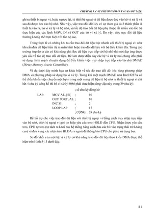 CHƯƠNG 5. CÁC PHƯƠNG PHÁP VÀO RA DỮ LIỆU
111
ghi ra thiết bị ngoại vi, hoặc ngược lại, từ thiết bị ngoại vi dữ liệu được đọc vào bộ vi xử lý và
sau đó được lưu vào bộ nhớ. Như vậy, việc trao đổi dữ liệu có sự tham gia cả 3 thành phần là
thiết bị vào ra, bộ vi xử lý và bộ nhớ, và tốc độ trao đổi dữ liệu phụ thuộc rất nhiều vào tốc độ
thực hiện của các lệnh MOV, IN và OUT của bộ vi xử lý. Do vậy, việc trao đổi dữ liệu
thường không thể thực hiện với tốc độ cao.
Trong thực tế có những khi ta cần trao đổi dữ liệu thật nhanh với thiết bị ngoại vi: như
khi cần đưa dữ liệu hiển thị ra màn hình hoặc trao đổi dữ liệu với bộ điều khiển đĩa. Trong các
trường hợp đó ta cần có khả năng ghi /đọc dữ liệu trực tiếp với bộ nhớ thì mới đáp ứng được
yêu cầu về tốc độ trao đổi dữ liệu. Để làm được điều này các hệ vi xử lý nói chung đều phải
sử dụng thêm mạch chuyên dụng để điều khiển việc truy nhập trực tiếp vào bộ nhớ DMAC
(Direct Memory Access Controller).
Ví dụ dưới đây minh họa sự khác biệt về tốc độ trao đổi dữ liệu bằng phương pháp
DMA và phương pháp sử dụng bộ vi xử lý. Trong khi một mạch DMAC như Intel 8237A có
thể điều khiển việc chuyển một byte trong một mảng dữ liệu từ bộ nhớ ra thiết bị ngoại vi chỉ
hết 4 chu kỳ đồng hồ thì bộ vi xử lý 8086 phải thực hiện công việc này trong 39 chu kỳ:
; số chu kỳ đồng hồ
LAP: MOV AL, [SI] ; 10
OUT PORT, AL ; 10
INC SI ; 2
LOOP LAP ; 17
; CỘNG: 39 chu kỳ
Để hỗ trợ cho việc trao đổi dữ liệu với thiết bị ngoại vi bằng cách truy nhập trực tiếp
vào bộ nhớ, thiết bị ngoại vi gửi tín hiệu yêu cầu treo HOLD đến CPU. Nhận được yêu cầu
treo, CPU tự treo (tự tách ra khỏi bus hệ thống bằng cách đưa các bít vào trạng thái trở kháng
cao) và đưa xung xác nhận treo HLDA ra ngoài để thông báo CPU cho phép sử dụng bus.
Sơ đồ khối của một hệ vi xử lý có khả năng trao đổi dữ liệu theo kiểu DMA được thể
hiện trên Hình 5-15 dưới đây.
 