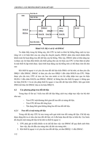 CHƯƠNG 5. CÁC PHƯƠNG PHÁP VÀO RA DỮ LIỆU
112
Ta nhận thấy trong hệ thống này, khi CPU tự tách ra khỏi hệ thống bằng cách tự treo
(ứng với vị trí hiện thời của các công tắc chuyển mạch), DMAC phải chịu trách nhiệm điều
khiển toàn bộ hoạt động trao đổi dữ liệu của hệ thống. Như vậy, DMAC phải có khả năng tạo
ra được các tín hiệu điều khiển cần thiết giống như các tín hiệu của CPU và bản thân nó phải
là một thiết bị lập trình được. Quá trình hoạt động của hệ thống trên có thể được tóm tắt như
sau:
Khi thiết bị ngoại vi có yêu cầu trao đổi dữ liệu kiểu DMA với bộ nhớ, nó đưa yêu cầu
DRQ=1 đến DMAC, DMAC sẽ đưa yêu cầu treo HRQ=1 đến chân HOLD của CPU. Nhận
được yêu cầu treo, CPU sẽ treo các bus của mình và trả lời chấp nhận treo qua tín hiệu
HLDA=1 đến chân HACK của DMAC, DMAC sẽ thông báo cho thiết bị ngoại vi thông qua
tín hiệu DACK=1 là nó cho phép thiết bị ngoại vi trao đổi dữ liệu kiểu DMA. Khi quá trình
DMA kết thúc thì DMAC đưa ra tín hiệu HRQ=0.
4.2 Các phương pháp trao đổi dữ liệu
Trong thực tế tồn tại 3 kiểu trao đổi dữ liệu bằng cách truy nhập trực tiếp vào bộ nhớ
như sau:
 Treo CPU một khoảng thời gian để trao đổi cả mảng dữ liệu.
 Treo CPU để trao đổi từng byte.
 Tận dụng thời gian không dùng bus để trao đổi dữ liệu.
4.2.1 Trao đổi cả một mảng dữ liệu
Trong chế độ này CPU bị treo trong suốt quá trình trao đổi mảng dữ liệu. Chế độ này
được dùng khi ta có nhu cầu trao đổi dữ liệu với ổ đĩa hoặc đưa dữ liệu ra hiển thị. Các bước
để chuyển một mảng dữ liệu từ bộ nhớ ra thiết bị ngoại vi:
1. CPU phải ghi từ điều khiển và từ chế độ làm việc vào DMAC để quy định cách thức
làm việc, địa chỉ đầu của mảng nhớ, độ dài của mảng nhớ, . . .
2. Khi thiết bị ngoại vi có yêu cầu trao đổi dữ liệu, nó đưa DREQ =1 đến DMAC.
Hình 5-15. Hệ vi xử lý với DMAC
 