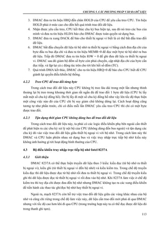 CHƯƠNG 5. CÁC PHƯƠNG PHÁP VÀO RA DỮ LIỆU
113
3. DMAC đưa ra tín hiệu HRQ đến chân HOLD của CPU để yêu cầu treo CPU. Tín hiệu
HOLD phải ở mức cao cho đến hết quá trình trao đổi dữ liệu.
4. Nhận được yêu cầu treo, CPU kết thúc chu kỳ bus hiện tại, sau đó nó treo các bus của
mình và đưa ra tín hiệu HLDA báo cho DMAC được toàn quyền sử dụng bus.
5. DMAC đưa ra xung DACK để báo cho thiết bị ngoại vi biết là có thể bắt đầu trao đổi
dữ liệu.
6. DMAC bắt đầu chuyển dữ liệu từ bộ nhớ ra thiết bị ngoại vi bằng cách đưa địa chỉ của
byte đầu ra bus địa chỉ và đưa ra tín hiệu MEMR=0 để đọc một byte từ bộ nhớ ra bus
dữ liệu. Tiếp đó DMAC đưa ra tín hiệu IOW = 0 để ghi đưa dữ liệu ra thiết bị ngoại
vi. DMAC sau đó giảm bộ đếm số byte còn phải chuyển, cập nhật địa chỉ của byte cần
đọc tiếp, và lặp lại cá c động tác trên cho tới khi hết số đếm (TC).
7. Quá trình DMA kết thúc, DMAC cho ra tín hiệu HRQ=0 để báo cho CPU biết để CPU
giành lại quyền điều khiển hệ thống.
4.2.2 Treo CPU để trao đổi từng byte
Trong cách trao đổi dữ liệu này CPU không bị treo lâu dài trong một lần nhưng thỉnh
thoảng lại bị treo trong khoảng thời gian rất ngắn đủ để trao đổi 1 byte dữ liệu (CPU bị lấy
mất một số chu kỳ đồng hồ). Do bị lấy đi một số chu kỳ đồng hồ như vậy lên tốc độ thực hiện
một công việc nào đó của CPU chỉ bị suy giảm chứ không dừng lại. Cách hoạt động cũng
tương tự như phần trước, chỉ có điều mỗi lần DMAC yêu cầu treo CPU thì chỉ có một byte
được trao đổi.
4.2.3 Tận dụng thời gian CPU không dùng bus để trao đổi dữ liệu
Trong cách trao đổi dữ liệu này, ta phải có các logic điều khiển phụ bên ngoài cần thiết
để phát hiện ra các chu kỳ xử lý nội bộ của CPU (không dùng đến bus ngoài) và tận dụng các
chu kỳ đó vào việc trao đổi dữ liệu giữa thiết bị ngoại vi với bộ nhớ. Trong cách làm này thì
DMAC và CPU luân phiên nhau sử dụng bus và việc truy nhập trực tiếp bộ nhớ kiểu này
không ảnh hưởng gì tới hoạt động bình thường của CPU.
4.3 Bộ điều khiển truy nhập trực tiếp bộ nhớ Intel 8237A
4.3.1 Giới thiệu
DMAC 8237A có thể thực hiện truyền dữ liệu theo 3 kiểu: kiểu đọc (từ bộ nhớ ra thiết
bị ngoại vi), kiểu ghi (từ thiết bị ngoại vi đến bộ nhớ) và kiểu kiểm tra. Trong chế độ truyền
kiểu đọc thì dữ liệu được đọc từ bộ nhớ rồi đưa ra thiết bị ngoại vi. Trong chế độ truyền kiểu
ghi thì dữ liệu được đọc từ thiết bị ngoại vi rồi đưa vào bộ nhớ. Khi 8237A làm việc ở chế độ
kiểm tra thì tuy địa chỉ được đưa đến bộ nhớ nhưng DMAC không tạo ra các xung điều khiển
để tiến hành các thao tác ghi/đọc bộ nhớ hay thiết bị ngoại vi.
Ngoài ra, mạch 8237A còn hỗ trợ việc trao đổi dữ liệu giữa các vùng khác nhau của bộ
nhớ và cũng chỉ riêng trong chế độ làm việc này, dữ liệu cần trao đổi mới phải di qua DMAC
nhưng với tốc độ cao hơn khi đi qua CPU (trong trường hợp này ta có thể đọc được dữ liệu đó
trong thanh ghi tạm).
 