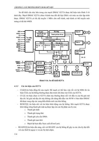 CHƯƠNG 5. CÁC PHƯƠNG PHÁP VÀO RA DỮ LIỆU
114
Sơ đồ khối cấu trúc bên trong của mạch DMAC 8237A được thể hiện trên Hình 5-16
dưới đây. Mạch DMAC 8237A chứa 4 kênh trao đổi dữ liệu DMA với mức ưu tiên lập trình
được. DMAC 8237A có tốc độ truyền 1 MB/s cho mỗi kênh, một kênh có thể truyền môt
mảng có độ dài 64KB.
4.3.2 Các tín hiệu của 8237A
 CLK[I]:tín hiệu đồng hồ của mạch. Để mạch có thể làm việc tốt với hệ 8086 thì tín
hiệu CLK của hệ thống thường được đảo trước khi đưa vào CLK của 8237A.
 CS [I]: tín hiệu chọn vỏ 8237A chân này thường được nối với đầu ra của bộ giải mã
địa chỉ. bộ giải mã địa chỉ này không cần dùng đến đầu vào IO/M vì bản thân DMAC
đã được cung cấp các xung điều khiển mới của hên thống.
 RESET[I]: tín hiệu nối với tín hiệu khởi động của hệ thống. Khi mạch 8237A được
khởi động riêng thanh ghi mặt nạ được lập còn các bộ phận sau bị xóa:
o Thanh ghi lệnh
o Thanh ghi trạng thái
o Thanh ghi yêu cầu DMA
o Thanh ghi tạm thời
o Mạch lật byte đầu /byte cuối (First/Last).
 READY[I]:tín hiệu sẵn sàng, nối với READY của hệ thống để gây ra các chu kỳ đợi đối
với các thiết bị ngoại vi và các bộ nhớ chậm.
Hình 5-16. Sơ đồ khối 8237A
 