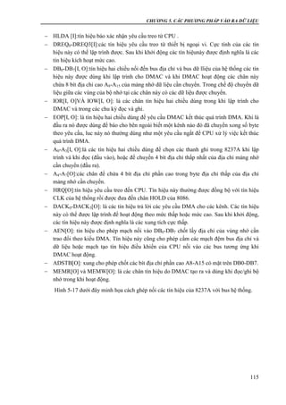 CHƯƠNG 5. CÁC PHƯƠNG PHÁP VÀO RA DỮ LIỆU
115
 HLDA [I]:tín hiệu báo xác nhận yêu cầu treo từ CPU .
 DREQ0-DREQ3[I]:các tín hiệu yêu cầu treo từ thiết bị ngoại vi. Cực tính của các tín
hiệu này có thể lập trình được. Sau khi khởi động các tín hiệunày được định nghĩa là các
tín hiệu kích hoạt mức cao.
 DB0-DB7[I, O]:tín hiệu hai chiều nối đến bus địa chỉ và bus dữ lliệu của hệ thống các tín
hiệu này được dùng khi lập trình cho DMAC và khi DMAC hoạt động các chân này
chứa 8 bít địa chỉ cao A8-A15 của mảng nhớ dữ liệu cần chuyển. Trong chế độ chuyển dữ
liệu giữa các vùng của bộ nhớ tại các chân này có các dữ liệu được chuyển.
 IOR[I, O]VÀ IOW[I, O]: là các chân tín hiệu hai chiều dùng trong khi lập trình cho
DMAC và trong các chu kỳ đọc và ghi.
 EOP[I, O]: là tín hiệu hai chiều dùng để yêu cầu DMAC kết thúc quá trình DMA. Khi là
đầu ra nó được dùng để báo cho bên ngoài biết một kênh nào đó đã chuyển xong số byte
theo yêu cầu, luc này nó thường dùng như một yêu cầu ngắt để CPU xử lý việc kết thúc
quá trình DMA.
 A0-A3[I, O]:là các tín hiệu hai chiều dùng để chọn các thanh ghi trong 8237A khi lập
trình và khi đọc (đầu vào), hoặc để chuyển 4 bít địa chỉ thấp nhất của địa chỉ mảng nhớ
cần chuyển (đầu ra).
 A4-A7[O]:các chân để chứa 4 bít địa chỉ phần cao trong byte địa chỉ thấp của địa chỉ
mảng nhớ cần chuyển.
 HRQ[O]:tín hiệu yêu cầu treo đến CPU. Tín hiệu này thường được đồng bộ với tín hiệu
CLK của hệ thống rồi được đưa đến chân HOLD của 8086.
 DACK0-DACK3[O]: là các tín hiệu trả lời các yêu cầu DMA cho các kênh. Các tín hiệu
này có thể được lập trình để hoạt động theo mức thấp hoặc mức cao. Sau khi khởi động,
các tín hiệu này được định nghĩa là các xung tích cực thấp.
 AEN[O]: tín hiệu cho phép mạch nối vào DB0-DB7 chốt lấy địa chỉ của vùng nhớ cần
trao đổi theo kiểu DMA. Tín hiệu này cũng cho phép cấm các mạch đệm bus địa chỉ và
dữ liệu hoặc mạch tạo tín hiệu điều khiển của CPU nối vào các bus tương ứng khi
DMAC hoạt động.
 ADSTB[O]: xung cho phép chốt các bít địa chỉ phần cao A8-A15 có mặt trên DB0-DB7.
 MEMR[O] và MEMW[O]: là các chân tín hiệu do DMAC tạo ra và dùng khi đọc/ghi bộ
nhớ trong khi hoạt động.
Hình 5-17 dưới đây minh họa cách ghép nối các tín hiệu của 8237A với bus hệ thống.
 