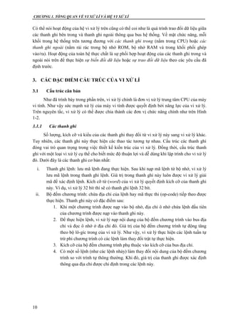 CHƯƠNG 1. TỔNG QUAN VỀ VI XỬ LÍ VÀ HỆ VI XỬ LÍ
10
Có thể nói hoạt động của hệ vi xử lý trên cũng có thể coi như là quá trình trao đổi dữ liệu giữa
các thanh ghi bên trong và thanh ghi ngoài thông qua bus hệ thống. Về mặt chức năng, mỗi
khối trong hệ thống trên tương đương với các thanh ghi trong (nằm trong CPU) hoặc các
thanh ghi ngoài (nằm rải rác trong bộ nhớ ROM, bộ nhớ RAM và trong khối phối ghép
vào/ra). Hoạt động của toàn hệ thực chất là sự phối hợp hoạt động của các thanh ghi trong và
ngoài nói trên để thực hiện sự biến đổi dữ liệu hoặc sự trao đổi dữ liệu theo các yêu cầu đã
định trước.
3. CÁC ĐẶC ĐIỂM CẤU TRÚC CỦA VI XỬ LÍ
3.1 Cấu trúc căn bản
Như đã trình bày trong phần trên, vi xử lý chính là đơn vị xử lý trung tâm CPU của máy
vi tính. Như vậy sức mạnh xử lý của máy vi tính được quyết định bởi năng lực của vi xử lý.
Trên nguyên tắc, vi xử lý có thể được chia thành các đơn vị chức năng chính như trên Hình
1-2.
3.1.1 Các thanh ghi
Số lượng, kích cỡ và kiểu của các thanh ghi thay đổi từ vi xử lý này sang vi xử lý khác.
Tuy nhiên, các thanh ghi này thực hiện các thao tác tương tự nhau. Cấu trúc các thanh ghi
đóng vai trò quan trọng trong việc thiết kế kiến trúc của vi xử lý. Đồng thời, cấu trúc thanh
ghi với một loại vi xử lý cụ thể cho biết mức độ thuận lợi và dễ dùng khi lập trình cho vi xử lý
đó. Dưới đây là các thanh ghi cơ bản nhất:
i. Thanh ghi lệnh: lưu mã lệnh đang thực hiện. Sau khi nạp mã lệnh từ bộ nhớ, vi xử lý
lưu mã lệnh trong thanh ghi lệnh. Giá trị trong thanh ghi này luôn được vi xử lý giải
mã để xác định lệnh. Kích cỡ từ (word) của vi xử lý quyết định kích cỡ của thanh ghi
này. Ví dụ, vi xử lý 32 bít thì sẽ có thanh ghi lệnh 32 bít.
ii. Bộ đếm chương trình: chứa địa chỉ của lệnh hay mã thực thi (op-code) tiếp theo được
thực hiện. Thanh ghi này có đặc điểm sau:
1. Khi một chương trình được nạp vào bộ nhớ, địa chỉ ô nhớ chứa lệnh đầu tiên
của chương trình được nạp vào thanh ghi này.
2. Để thực hiện lệnh, vi xử lý nạp nội dung của bộ đếm chương trình vào bus địa
chỉ và đọc ô nhớ ở địa chỉ đó. Giá trị của bộ đếm chương trình tự động tăng
theo bộ lô-gíc trong của vi xử lý. Như vậy, vi xử lý thực hiện các lệnh tuần tự
trừ phi chương trình có các lệnh làm thay đổi trật tự thực hiện.
3. Kích cỡ của bộ đếm chương trình phụ thuộc vào kích cỡ của bus địa chỉ.
4. Có một số lệnh (như các lệnh nhảy) làm thay đổi nội dung của bộ đếm chương
trình so với trình tự thông thường. Khi đó, giá trị của thanh ghi được xác định
thông qua địa chỉ được chỉ định trong các lệnh này.
 