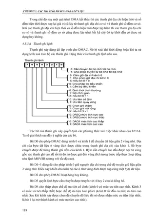 CHƯƠNG 5. CÁC PHƯƠNG PHÁP VÀO RA DỮ LIỆU
118
Trong chế độ này một quá trình DMA kết thúc thì các thanh ghi địa chỉ hiện thời và số
đếm hiện thời được nạp lại giá trị cũ lấy từ thanh ghi địa chỉ cơ sở và thanh ghi số đếm cơ sở.
Khi các thanh ghi địa chỉ hiện thời và số đếm hiện thời được lập trình thì các thanh ghi địa chỉ
cơ sở và thanh ghi số đếm cơ sở cũng được lập trình bất kể chế độ tự khởi đầu có được sử
dụng hay không.
4.3.3.d Thanh ghi lệnh
Thanh ghi này dùng để lập trình cho DMAC. Nó bị xoá khi khởi động hoặc khi ta sử
dụng lệnh xoá toàn bộ các thanh ghi. Dạng thức của thanh ghi lệnh như sau.
Các bít của thanh ghi này quyết định các phương thức làm việc khác nhau của 8237A.
Ta sẽ giải thích sau đây ý nghĩa của các bít.
Bít D0 cho phép DMAC dùng kênh 0 và kênh 1 để chuyển dữ liệu giữa 2 vùng nhớ. Địa
chỉ của byte dữ liệu ở vùng đích được chứa trong thanh ghi địa chỉ của kênh 1. Số byte
chuyển được để trong thanh ghi đếm của kênh 1. Byte cần chuyển lúc đầu được đọc từ vùng
gốc vào thanh ghi tạm để rồi từ đó nó được gửi đến vùng đích trong bước tiếp theo (hoạt động
như lệnh MOVSB nhưng với tốc độ cao).
Bít D1=1 dùng để cho phép kênh 0 giữ nguyên địa chỉ trong chế độ truyền giữ liệu giữa
2 vùng nhớ. Điều này khiến cho toàn bộ các ô nhớ vùng đích được nạp cùng một byte dữ liệu.
Bít D2 cho phép DMAC hoạt động hay không.
Bít D3 quyết định byte cần chuyển được truyền với 4 hay 2 chu kì đồng hồ.
Bít D4 cho phép chọn chế độ ưu tiên cố định (kênh 0 có mức ưu tiên cao nhất. Kênh 3
có mức ưu tiên thấp nhất) hoặc chế độ ưu tiên luân phiên (kênh 0 lúc đầu có mức ưu tiên cao
nhất. Sau khi kênh này được chọn để chuyển dữ liệu thì nó được nhận mức ưu tiên thấp nhất.
Kênh 1 lại trở thành kênh có mức ưu tiên cao nhất).
 