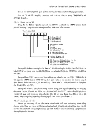 CHƯƠNG 5. CÁC PHƯƠNG PHÁP VÀO RA DỮ LIỆU
119
Bít D5 cho phép chọn thời gian ghibình thường hay kéo dài cho tiết bị ngoại vi chậm.
Các bít D6 và D7 cho phép chọn cực tính tích cực của các xung DRQ0-DRQ4 và
DACK0- DACK4.
4.3.3.e Thanh ghi chế độ:
Dùng đặt chế độ làm việc cho các kênh của DMAC. Mỗi kênh của DMAC có một thanh
ghi chế độ riêng. Dạng thức của thanh ghi chế độ được biểu diễn như sau:
Trong chế độ DMA theo yêu cầu. DMAC tiến hành chuyển dữ liệu cho đến khi có tín
hiệu EOP từ bên ngoài hoặc cho đến khi không còn yêu cầu DMA nữa (DREQ trở nên không
tích cực).
Trong chế độ DMA chuyển từng byte, chừng nào vẫn còn yêu cầu DMA (DREQ vẫn là
tích cực) thì DMAC đưa ra HRQ=0 trong thời gian 1 chu kì bus sau mỗi lần chuyển sang 1
byte. Sau đó nó lại đưa ra HRQ=1. Cứ như vậy DMAC và CPU luân phiên nhau sử dụng bus
cho đến khi đếm hết (TC).
Trong chế độ DMA chuyển cả mảng, cả một mảng gồm một số byte bằng nội dung bộ
đếm được chuyển liền một lúc. Chân yêu cầu chuyển dữ liệu DREQ không cần phải giữ được
ở mức tích cực suốt trong quá trình chuyển. Chế độ nối tầng được dùng khi có nhiều bộ
DMAC được dùng trong hệ thống để mở rộng số kênh có thể yêu cầu DMA.
4.3.3.f Thanh ghi yêu cầu
Thanh ghi này dùng để yêu cầu DMA có thể được thiết lập/ xoá theo ý muốn bằng
chương trình. Điều này rất có lợi khi ta muốn chuyển dữ liệu giữa các vùng khác nhau của bộ
nhớ lúc này các kênh liên quan phải được lập trình ở chế độ chuyển cả mảng. Dạng thức của
thanh ghi yêu cầu như sau:
 