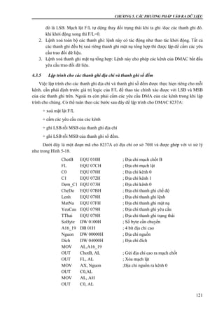 CHƯƠNG 5. CÁC PHƯƠNG PHÁP VÀO RA DỮ LIỆU
121
đó là LSB. Mạch lật F/L tự động thay đổi trạng thái khi ta ghi /đọc các thanh ghi đó.
khi khởi động xong thì F/L=0.
2. Lệnh xoá toàn bộ các thanh ghi: lệnh này có tác động như thao tác khởi động. Tất cả
các thanh ghi đều bị xoá riêng thanh ghi mặt nạ tổng hợp thì được lập để cấm các yêu
cầu trao đổi dữ liệu.
3. Lệnh xoá thanh ghi mặt nạ tổng hợp: Lệnh này cho phép các kênh của DMAC bắt đầu
yêu cầu trao đổi dữ liệu.
4.3.5 Lập trình cho các thanh ghi địa chỉ và thanh ghi số đếm
Việc lập trình cho các thanh ghi địa chỉ và thanh ghi số đếm được thực hiẹn riêng cho mỗi
kênh. cần phải định trước giá trị logic của F/L để thao tác chính xác được với LSB và MSB
của các thanh ghi trên. Ngoài ra còn phải cấm các yêu cầu DMA của các kênh trong khi lập
trình cho chúng. Có thể tuân theo các bước sau đây để lập trình cho DMAC 8237A:
+ xoá mặt lật F/L
+ cấm các yêu cầu của các kênh
+ ghi LSB rồi MSB của thanh ghi địa chỉ
+ ghi LSB rồi MSB của thanh ghi số đếm.
Dưới đây là một đoạn mã cho 8237A có địa chỉ cơ sở 70H và được ghép với vi xử lý
như trong Hình 5-18.
ChotB EQU 010H ; Địa chỉ mạch chốt B
FL EQU 07CH ; Địa chỉ mạch lật
C0 EQU 070H ; Địa chỉ kênh 0
C1 EQU 072H ; Địa chỉ kênh 1
Dem_C1 EQU 073H ; Địa chỉ kênh 0
CheDo EQU 07BH ; Địa chỉ thanh ghi chế độ
Lenh EQU 078H ; Địa chỉ thanh ghi lệnh
MatNa EQU 07FH ; Địa chỉ thanh ghi mặt nạ
YeuCau EQU 079H ; Địa chỉ thanh ghi yêu cầu
TThai EQU 078H ; Địa chỉ thanh ghi trạng thái
SoByte DW 0100H ; Số byte cần chuyển
A16_19 DB 01H ; 4 bít địa chỉ cao
Nguon DW 00000H ; Địa chỉ nguồn
Dich DW 04000H ; Địa chỉ đích
MOV AL,A16_19
OUT ChotB, AL ; Gửi địa chỉ cao ra mạch chốt
OUT FL, AL ; Xóa mạch lật
MOV AX, Nguon ;Địa chỉ nguồn ra kênh 0
OUT C0,AL
MOV AL, AH
OUT C0, AL
 