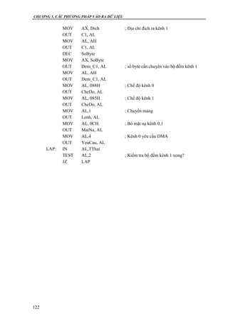 CHƯƠNG 5. CÁC PHƯƠNG PHÁP VÀO RA DỮ LIỆU
122
MOV AX, Dich ; Địa chỉ đích ra kênh 1
OUT C1, AL
MOV AL, AH
OUT C1, AL
DEC SoByte
MOV AX, SoByte
OUT Dem_C1, AL ; số byte cần chuyển vào bộ đếm kênh 1
MOV AL, AH
OUT Dem_C1, AL
MOV AL, 088H ; Chế độ kênh 0
OUT CheDo, AL
MOV AL, 085H ; Chế độ kênh 1
OUT CheDo, AL
MOV AL,1 ; Chuyển mảng
OUT Lenh, AL
MOV AL, 0CH ; Bỏ mặt nạ kênh 0,1
OUT MatNa, AL
MOV AL,4 ; Kênh 0 yêu cầu DMA
OUT YeuCau, AL
LAP: IN AL,TThai
TEST AL,2 ; Kiểm tra bộ đếm kênh 1 xong?
JZ LAP
 