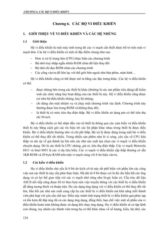 CHƯƠNG 6. CÁC BỘ VI ĐIỀU KHIỂN
124
Chương 6. CÁC BỘ VI ĐIỀU KHIỂN
1. GIỚI THIỆU VỀ VI ĐIỀU KHIỂN VÀ CÁC HỆ NHÚNG
1.1 Giới thiệu
Hệ vi điều khiển là một máy tính trong đó các vi mạch cần thiết được bố trí trên một vi
mạch đơn. Các hệ vi điều khiển có một số đặc điểm chung như sau:
 Đơn vị xử lý trung tâm (CPU) thực hiện các chương trình
 Bộ nhớ truy nhập ngẫu nhiên RAM chứa dữ liệu thay đổi
 Bộ nhớ chỉ đọc ROM chứa các chương trình
 Các cổng vào/ra để liên lạc với thế giới bên ngoài như bàn phím, màn hình…
Hệ vi điều khiển cũng có thể được mô tả bằng các đặc trưng khác. Các hệ vi điều khiển
có thể:
 được nhúng bên trong các thiết bị khác (thường là các sản phẩm tiêu dùng) để kiểm
soát các chức năng hay hoạt động của các thiết bị này. Hệ vi điều khiển cũng được
coi như bộ điều khiển nhúng, hay hệ nhúng;
 chỉ dùng cho một nhiệm vụ và chạy một chương trình xác định. Chương trình này
thường được lưu trong ROM và không thay đổi;
 là thiết bị có mức tiêu thụ điện thấp. Bộ vi điều khiển sử dụng pin có thể tiêu thụ
chỉ 50 mA.
Bộ vi điều khiển có thể nhận đầu vào từ thiết bị thông qua các cảm biến và điều khiển
thiết bị này bằng cách gửi các tín hiệu tới các bộ phận khác nhau trong thiết bị được điều
khiển. Bộ vi điều khiển thường nhỏ và chi phí thấp. Bộ xử lý được dùng trong một bộ vi điều
khiển có thể thay đổi rất nhiều. Trong nhiều sản phẩm như lò vi sóng, yêu cầu về CPU khá
thấp và sức ép về giá thành lại lớn nên các nhà sản xuất lựa chọn các vi mạch vi điều khiển
chuyên dụng. Đó là các thiết bị CPU nhúng, giá rẻ, tiêu thụ điện thấp. Các vi mạch Motorola
6811 và Intel 8051 là các ví dụ tiêu biểu. Các vi mạch vi điều khiển cấp thấp thường có sẵn
1KB ROM và 20 byte RAM trên một vi mạch cùng với 8 tín hiệu vào/ra.
1.2 Các kiểu vi điều khiển
Họ vi điều khiển chủ yếu là 8 bít do kích cỡ từ này rất phổ biến với phần lớn các công
việc mà các thiết bị này cần phải thực hiện. Độ dài từ 8 bít được coi là đủ cho hầu hết các ứng
dụng và có lợi thế giao tiếp với các vi mạch nhớ cũng như lô-gíc hiện có. Cấu trúc dữ liệu
ASCII nối tiếp cũng được bố trí theo byte nên việc truyền thông với các thiết bị vi điều khiển
dễ dàng tương thích và thuận tiện. Do các dạng ứng dụng với vi điều khiển có thể thay đổi rất
lớn, hầu hết các nhà sản xuất cung cấp họ các thiết bị vi điều khiển mà khả năng mỗi thành
viên phù hợp với yêu cầu chế tạo. Điều này tránh tình trạng thiết bị vi điều khiển quá phức tạp
và tốn kém để đáp ứng tất cả các dạng ứng dụng, đồng thời, hạn chế việc một số phần của vi
điều khiển hoàn toàn không được sử dụng khi chạy ứng dụng. Họ vi điều khiển sẽ có tập lệnh
con chung, tuy nhiên các thành viên trong họ có thể khác nhau về số lượng, kiểu, bộ nhớ, các
 