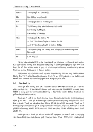 CHƯƠNG 6. CÁC BỘ VI ĐIỀU KHIỂN
128
INT0-1 Tín hiệu ngắt 0-1 (mức thấp)
RD Đọc dữ liệu bộ nhớ ngoài
WR Tín hiệu ghi dữ liệu bộ nhớ ngoài
EA Tín hiệu truy nhập bộ nhớ chương trình ngoài
EA=0 dùng ROM ngoài
EA=1 dùng ROM trong
ALE Tín hiệu chốt địa chỉ trên P0
ALE=1 Trên nhóm cổng P0 là tín hiệu địa chỉ
ALE=0 Trên nhóm cổng P0 là tín hiệu dữ liệu
PSEN Tín hiệu cho phép lưu chương trình dùng đọc bộ nhớ chương trình
bên ngoài
RST Khởi động lại
Các tín hiệu ngắt của 8051 có thể chia thành 2 loại bên trong và bên ngoài khởi xướng.
Khi ngắt diễn ra, chương trình đang chạy sẽ bị dừng và chương trình phục vụ ngắt được kích
hoạt. Khi kết thúc, vi điều khiển sẽ quay trở lại chương trình bị dừng như chưa có gì xảy ra.
Ngắt xảy ra đồng thời được xử lý theo độ ưu tiên.
Bộ định thời hay bộ đếm là chuỗi mạch lật thay đổi trạng thái theo từng tín hiệu vào/ra.
Hai bộ đếm T0, T1 có thể được lập trình chia 256, 8192 hay 65536 và sinh ra các tín hiệu ngắt
khi kết thúc. Tín hiệu này có thể được phát hiện thông qua phần mềm.
2.2 Các thanh ghi
Thanh ghi đếm chương trình (PC) và con trỏ dữ liệu (DPTR) là các thanh ghi 16 bít cho
phép xác định vị trí 1 ô nhớ. Bộ nhớ chương trình nằm trong dải 0000-FFFFh trong đó 0000-
0FFFh là không gian nhớ chương trình bên trong vi điều khiển. Con trỏ dữ liệu chia thành hai
phần thấp (8 bít) và cao (8 bít).
Thanh ghi A và B là các thanh ghi dùng chung dùng cho các thao tác tính toán của đơn
vị xử lý của 8051. Thanh ghi A là thanh ghi tích lũy (accumulator) dùng trong các thao tác số
học và lô-gíc. Thanh ghi này cũng dùng để trao đổi dữ liệu với bộ nhớ ngoài. Thanh ghi B
thường dùng kèm với thanh ghi A trong các thao tác nhân chia. Ngoài ra, 8051 còn 32 thanh
ghi khác nằm trong bộ nhớ RAM trong chia thành bốn băng, B0-B3, mỗi băng gồm 8 thanh
ghi R0-R7.
Thanh ghi Cờ là thanh ghi mã các bít cho biết trạng thái của một số lệnh và được gộp
vào thanh ghi từ trạng thái chương trình (Program Status Word - PSW). 8051 có các cờ: cờ
 