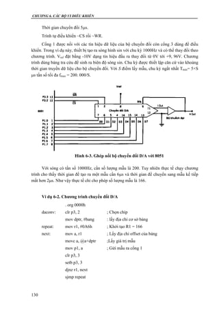 CHƯƠNG 6. CÁC BỘ VI ĐIỀU KHIỂN
130
Thời gian chuyển đổi 5s.
Trình tự điều khiển ~CS rồi ~WR.
Cổng 1 được nối với các tín hiệu dữ liệu của bộ chuyển đổi còn cổng 3 dùng để điều
khiển. Trong ví dụ này, thiết bị tạo ra sóng hình sin với chu kỳ 1000Hz và có thể thay đổi theo
chương trình. Vref đặt bằng -10V dạng tín hiệu đầu ra thay đổi từ 0V tới +9, 96V. Chương
trình dùng bảng tra cứu để sinh ra biên độ sóng sin. Chu kỳ được thiết lập căn cứ vào khoảng
thời gian truyền dữ liệu cho bộ chuyển đổi. Với S điểm lấy mẫu, chu kỳ ngắt nhất Tmin= 5×S
s tần số tối đa fmax = 200. 000/S.
Với sóng có tần số 1000Hz, cần số lượng mẫu là 200. Tuy nhiên thực tế chạy chương
trình cho thấy thời gian để tạo ra một mẫu cần 6s và thời gian để chuyển sang mẫu kế tiếp
mất hơn 2s. Như vậy thực tế chỉ cho phép số lượng mẫu là 166.
Ví dụ 6-2. Chương trình chuyển đổi D/A
. org 0000h
daconv: clr p3, 2 ; Chọn chíp
mov dptr, #bang : lấy địa chỉ cơ sở bảng
repeat: mov r1, #0A6h ; Khởi tạo R1 = 166
next: mov a, r1 ; Lấy địa chỉ offset của bảng
movc a, @a+dptr ;Lấy giá trị mẫu
mov p1, a ; Gửi mẫu ra cổng 1
clr p3, 3
setb p3, 3
djnz r1, next
sjmp repeat
Hình 6-3. Ghép nối bộ chuyển đổi D/A với 8051
 