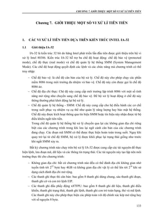 CHƯƠNG 7. GIỚI THIỆU MỘT SỐ VI XỬ LÍ TIÊN TIẾN
133
Chương 7. GIỚI THIỆU MỘT SỐ VI XỬ LÍ TIÊN TIẾN
1. CÁC VI XỬ LÍ TIÊN TIẾN DỰA TRÊN KIẾN TRÚC INTEL IA-32
1.1 Giới thiệu IA-32
IA-32 là kiến trúc 32 bít do hãng Intel phát triển lần đầu tiên được giới thiệu trên bộ vi
xử lý Intel 80386. Kiến trúc IA-32 hỗ trợ ba chế độ hoạt động: chế độ bảo vệ (protected
mode), chế độ thực (real mode) và chế độ quản lý hệ thống SMM (System Management
Mode). Các chế độ hoạt động quyết định các lệnh và các chức năng mà chương trình có thể
truy nhập:
 Chế độ bảo vệ: là chế độ căn bản của bộ xử lý. Chế độ này cho phép chạy các phần
mềm 8086 trong môi trường đa nhiệm và bảo vệ. Chế độ này còn được gọi là chế độ
8086 ảo.
 Chế độ địa chỉ thực: Ché độ này cung cấp môi trường lập trình 8086 với một số tính
năng mở rộng như chuyển sang chế độ bảo vệ. Để bộ xử lý hoạt động ở chế độ này
thông thường phải khởi động lại bộ xử lý.
 Chế độ quản lý hệ thống - SMM: Chế độ này cung cấp cho hệ điều hành các cơ chế
trong suốt phục vụ nhiệm vụ cụ thể như quản lý năng lượng hay bảo mật hệ thống.
Chế độ này được kích hoạt thông qua tín hiệu SMM hoặc tín hiệu này nhận được từ bộ
điều khiển ngắt tiên tiến.
Trong chế độ quản lý hệ thống bộ xử lý chuyển qua lại các không gian địa chỉ riêng
biệt của các chương trình trong khi lưu lại ngữ cảnh căn bản của các chương trình
đang chạy. Các đoạn mã SMM có thể được thực hiện hoàn toàn trong suốt. Ngay khi
quay trở lại từ chế độ SMM, bộ xử lý được khôi phục lại trạng thái giống như trước
khi ngắt SMM xảy ra.
Bất kỳ chương trình nào chạy trên bộ xử lý IA-32 được cung cấp các tài nguyên để thực
hiện lệnh, lưu đoạn mã, dữ liệu và các thông tin trạng thái. Các tài nguyên này tạo lập nên môi
trường thực thi cho chương trình:
 Không gian địa chỉ: bất cứ chương trình nào đều có thể đánh địa chỉ không gian nhớ
tuyến tính tới 232
byte hay 4GB và không gian địa chỉ vật lý có thể lên tới 236
khi sử
dụng cách đánh địa chỉ mở rộng.
 Các thanh ghi thực thi căn bản: bao gồm 8 thanh ghi dùng chung, sáu thanh ghi đoạn,
thanh ghi cờ và con trỏ lệnh EIP.
 Các thanh ghi đấu phẩy động x87FPU: bao gồm 8 thanh ghi dữ liệu, thanh ghi điều
khiển, thanh ghi trạng thái, thanh ghi lệnh, thanh ghi con trỏ toán hạng, thẻ và mã lệnh.
Các thanh ghi này cho phép thực hiện các phép toán với độ chính xác kép mở rộng hay
với số nguyên 8 byte.
 