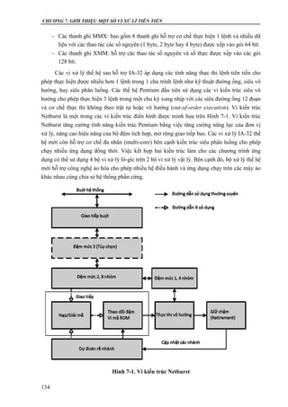 CHƯƠNG 7. GIỚI THIỆU MỘT SỐ VI XỬ LÍ TIÊN TIẾN
134
 Các thanh ghi MMX: bao gồm 8 thanh ghi hỗ trợ cơ chế thực hiện 1 lệnh và nhiều dữ
liệu với các thao tác các số nguyên (1 byte, 2 byte hay 4 byte) được xếp vào gói 64 bít.
 Các thanh ghi XMM: hỗ trợ các thao tác số nguyên và số thực được xếp vào các gói
128 bít.
Các vi xử lý thế hệ sau hỗ trợ IA-32 áp dụng các tính năng thực thi lệnh tiên tiến cho
phép thực hiện được nhiều hơn 1 lệnh trong 1 chu trình lệnh như kỹ thuật đường ống, siêu vô
hướng, hay siêu phân luồng. Các thế hệ Pentium đầu tiên sử dụng các vi kiến trúc siêu vô
hướng cho phép thực hiện 3 lệnh trong một chu kỳ xung nhịp với các siêu đường ống 12 đoạn
và cơ chế thực thi không theo trật tự hoặc vô hướng (out-of-order execution). Vi kiến trúc
Netburst là một trong các vi kiến trúc điển hình được minh họa trên Hình 7-1. Vi kiến trúc
Netburst tăng cường tính năng kiến trúc Pentium bằng việc tăng cường năng lực của đơn vị
xử lý, năng cao hiệu năng của bộ đệm tích hợp, mở rộng giao tiếp bus. Các vi xử lý IA-32 thế
hệ mới còn hỗ trợ cơ chế đa nhân (multi-core) bên cạnh kiến trúc siêu phân luồng cho phép
chạy nhiều ứng dụng đồng thời. Việc kết hợp hai kiến trúc làm cho các chương trình ứng
dụng có thể sử dụng 4 bộ vi xử lý lô-gíc trên 2 bô vi xử lý vật lý. Bên cạnh đó, bộ xử lý thế hệ
mới hỗ trợ công nghệ ảo hóa cho phép nhiều hệ điều hành và ứng dụng chạy trên các máy ảo
khác nhau cùng chia sẻ hệ thống phần cứng.
Hình 7-1. Vi kiến trúc Netburst
 
