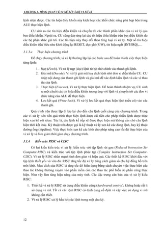 CHƯƠNG 1. TỔNG QUAN VỀ VI XỬ LÍ VÀ HỆ VI XỬ LÍ
12
lệnh nhận được. Các tín hiệu điều khiển này kích hoạt các khối chức năng phù hợp bên trong
ALU thực hiện lệnh.
CU sinh ra các tín hiệu điều khiển và chuyển tới các thành phần khác của vi xử lý qua
bus điều khiển. Ngoài ra, CU cũng đáp ứng lại các tín hiệu điều khiển trên bus điều khiển do
các bộ phận khác gửi tới. Các tín hiệu này thay đổi theo từng loại vi xử lý. Một số tín hiệu
điều khiển tiêu biểu như khởi động lại RESET, đọc ghi (R/W), tín hiệu ngắt (INT/IRQ),…
3.1.3.a Thực hiện chương trình
Để chạy chương trình, vi xử lý thường lặp lại các bước sau để hoàn thành việc thực hiện
từng lệnh:
1. Nạp (Fetch). Vi xử lý nạp (đọc) lệnh từ bộ nhớ chính vào thanh ghi lệnh.
2. Giải mã (Decode). Vi xử lý giải mã hay dịch lệnh nhờ đơn vị điều khiển CU. CU
nhập nội dung của thanh ghi lệnh và giải mã để xác định kiểu lệnh và các vi thao
tác của lệnh.
3. Thực hiện (Execute). Vi xử lý thực hiện lệnh. Để hoàn thành nhiệm vụ, CU sinh
ra một chuỗi các tín hiệu điều khiển tương ứng với lệnh và chuyển tới các đơn vị
chức năng của ALU để thực hiện.
4. Lưu kết quả (Write back). Vi xử lý lưu kết quả thực hiện lệnh (nếu có) vào các
thanh ghi.
Quá trình trên được lặp đi lặp lại cho đến câu lệnh cuối cùng của chương trình. Trong
các vi xử lý tiên tiến quá trình thực hiện lệnh được cải tiến cho phép nhiều lệnh được thực
hiện xen kẽ với nhau. Tức là, câu lệnh kế tiếp sẽ được thực hiện mà không cần chờ câu lệnh
hiện thời kết thúc. Kỹ thuật trên được gọi là kỹ thuật xử lý xen kẽ các dòng lệnh, hay kỹ thuật
đường ống (pipeline). Việc thực hiện xen kẽ các lệnh cho phép nâng cao tốc độ thực hiện của
vi xử lý và làm giảm thời gian chạy chương trình.
3.1.4 Kiến trúc RISC và CISC
Có hai kiểu kiến trúc vi xử lý: kiến trúc với tập lệnh rút gọn (Reduced Instruction Set
Computer-RISC) và kiến trúc với tập lệnh phức tạp (Complex Instruction Set Computer-
CISC). Vi xử lý RISC nhấn mạnh tính đơn giản và hiệu quả. Các thiết kế RISC khởi đầu với
tập lệnh thiết yếu và vừa đủ. RISC tăng tốc độ xử lý bằng cách giảm số chu kỳ đồng hồ trên
một lệnh. Mục đích của RISC là tăng tốc độ hiệu dụng bằng cách chuyển việc thực hiện các
thao tác không thường xuyên vào phần mềm còn các thao tác phổ biến do phần cứng thực
hiện. Như vậy làm tăng hiệu năng của máy tính. Các đặc trưng căn bản của vi xử lý kiểu
RISC:
1. Thiết kế vi xử lý RISC sử dụng điều khiển cứng (hardwared control), không hoặc rất ít
sử dụng vi mã. Tất cả các lệnh RISC có định dạng cố định vì vậy việc sử dụng vi mã
không cần thiết.
2. Vi xử lý RISC xử lý hầu hết các lệnh trong một chu kỳ.
 