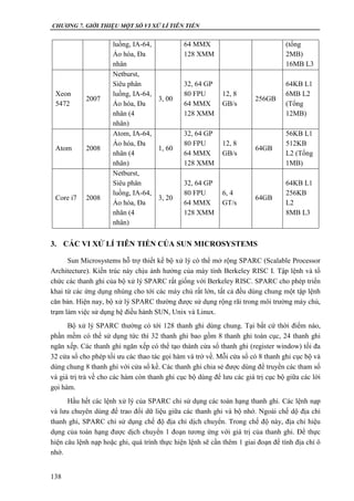 CHƯƠNG 7. GIỚI THIỆU MỘT SỐ VI XỬ LÍ TIÊN TIẾN
138
luồng, IA-64,
Ảo hóa, Đa
nhân
64 MMX
128 XMM
(tổng
2MB)
16MB L3
Xeon
5472
2007
Netburst,
Siêu phân
luồng, IA-64,
Ảo hóa, Đa
nhân (4
nhân)
3, 00
32, 64 GP
80 FPU
64 MMX
128 XMM
12, 8
GB/s
256GB
64KB L1
6MB L2
(Tổng
12MB)
Atom 2008
Atom, IA-64,
Ảo hóa, Đa
nhân (4
nhân)
1, 60
32, 64 GP
80 FPU
64 MMX
128 XMM
12, 8
GB/s
64GB
56KB L1
512KB
L2 (Tổng
1MB)
Core i7 2008
Netburst,
Siêu phân
luồng, IA-64,
Ảo hóa, Đa
nhân (4
nhân)
3, 20
32, 64 GP
80 FPU
64 MMX
128 XMM
6, 4
GT/s
64GB
64KB L1
256KB
L2
8MB L3
3. CÁC VI XỬ LÍ TIÊN TIẾN CỦA SUN MICROSYSTEMS
Sun Microsystems hỗ trợ thiết kế bộ xử lý có thể mở rộng SPARC (Scalable Processor
Architecture). Kiến trúc này chịu ảnh hưởng của máy tính Berkeley RISC I. Tập lệnh và tổ
chức các thanh ghi của bộ xử lý SPARC rất giống với Berkeley RISC. SPARC cho phép triển
khai từ các ứng dụng nhúng cho tới các máy chủ rất lớn, tất cả đều dùng chung một tập lệnh
căn bản. Hiện nay, bộ xử lý SPARC thường được sử dụng rộng rãi trong môi trường máy chủ,
trạm làm việc sử dụng hệ điều hành SUN, Unix và Linux.
Bộ xử lý SPARC thường có tới 128 thanh ghi dùng chung. Tại bất cứ thời điểm nào,
phần mềm có thể sử dụng tức thì 32 thanh ghi bao gồm 8 thanh ghi toàn cục, 24 thanh ghi
ngăn xếp. Các thanh ghi ngăn xếp có thể tạo thành cửa sổ thanh ghi (register window) tối đa
32 cửa sổ cho phép tối ưu các thao tác gọi hàm và trở về. Mỗi cửa sổ có 8 thanh ghi cục bộ và
dùng chung 8 thanh ghi với cửa sổ kề. Các thanh ghi chia sẻ được dùng để truyền các tham số
và giá trị trả về cho các hàm còn thanh ghi cục bộ dùng để lưu các giá trị cục bộ giữa các lời
gọi hàm.
Hầu hết các lệnh xử lý của SPARC chỉ sử dụng các toán hạng thanh ghi. Các lệnh nạp
và lưu chuyên dùng để trao đổi dữ liệu giữa các thanh ghi và bộ nhớ. Ngoài chế dộ địa chỉ
thanh ghi, SPARC chỉ sử dụng chế độ địa chỉ dịch chuyển. Trong chế độ này, địa chỉ hiệu
dụng của toán hạng được dịch chuyển 1 đoạn tương ứng với giá trị của thanh ghi. Để thực
hiện câu lệnh nạp hoặc ghi, quá trình thực hiện lệnh sẽ cần thêm 1 giai đoạn để tính địa chỉ ô
nhớ.
 