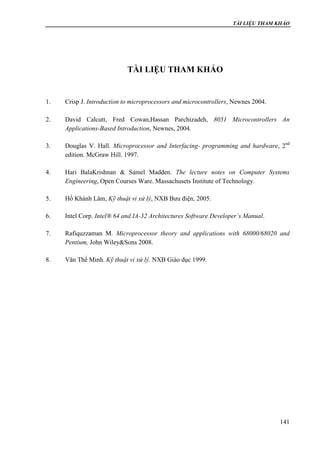 TÀI LIỆU THAM KHẢO
141
TÀI LIỆU THAM KHẢO
1. Crisp J. Introduction to microprocessors and microcontrollers, Newnes 2004.
2. David Calcutt, Fred Cowan,Hassan Parchizadeh, 8051 Microcontrollers An
Applications-Based Introduction, Newnes, 2004.
3. Douglas V. Hall. Microprocessor and Interfacing- programming and hardware, 2nd
edition. McGraw Hill. 1997.
4. Hari BalaKrishnan & Samel Madden. The lecture notes on Computer Systems
Engineering, Open Courses Ware. Massachusets Institute of Technology.
5. Hồ Khánh Lâm, Kỹ thuật vi xử lý, NXB Bưu điện, 2005.
6. Intel Corp. Intel® 64 and IA-32 Architectures Software Developer’s Manual.
7. Rafiquzzaman M. Microprocessor theory and applications with 68000/68020 and
Pentium, John Wiley&Sons 2008.
8. Văn Thế Minh. Kỹ thuật vi xử lý. NXB Giáo dục 1999.
 