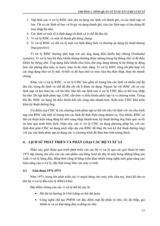 CHƯƠNG 1. TỔNG QUAN VỀ VI XỬ LÍ VÀ HỆ VI XỬ LÍ
13
3. Tập lệnh của vi xử lý RISC chủ yếu sử dụng các lệnh với thanh ghi, và các lệnh nạp và
lưu. Tất cả các lệnh số học và lô-gíc sử dụng thanh ghi, còn các lệnh nạp và lưu dùng để
truy nhập bộ nhớ.
4. Các lệnh có một số ít định dạng cố định và ít chế độ địa chỉ.
5. Vi xử lý RISC có một số thanh ghi dùng chung.
6. Vi xử lý RISC có thể xử lý một vài lệnh đồng thời và thường áp dụng kỹ thuật đường
ống (pipeline).
Vi xử lý RISC thường phù hợp với các ứng dụng điều khiển hay nhúng (Embeded
systems). Vi xử lý hay bộ điều khiển nhúng thường được nhúng trong hệ thống chủ và để điều
khiển hệ thống chủ. Ứng dụng điều khiển tiêu biểu cho ứng dụng nhúng là hệ thống tự động
hóa văn phòng như máy in lazer, máy in đa chức năng. Vi xử lý RISC cũng rất phù hợp với
các ứng dụng như xử lý ảnh, rô-bốt và đồ họa nhờ có mức tiêu thụ điện thấp, thực thi nhanh
chóng.
Khác với vi xử lý RISC, vi xử lý CISC bao gồm số lượng lớn các lệnh và nhiều chế độ
địa chỉ, trong đó lệnh và chế độ địa chỉ rất ít được sử dụng. Ngược lại với RISC chỉ có các
lệnh nạp và lưu thao tác với bộ nhớ, hầu hết các lệnh của vi xử lý CISC đều có thể truy nhập
bộ nhớ. Do tập lệnh phức tạp, CISC cần đơn vị điều khiển phức tạp và vi chương trình. Trong
khi đó, RISC sử dụng bộ điều khiển kết nối cứng nên nhanh hơn. Kiến trúc CISC khó triển
khai kỹ thuật đường ống.
Ưu điểm của CISC là các chương trình phức tạp có thể chỉ cần vài lệnh với vài chu trình
nạp còn RISC cần một số lượng lớn các lệnh để thực hiện cùng nhiệm vụ. Tuy nhiên, RISC có
thể cải thiện hiệu năng đáng kể nhờ xung nhịp nhanh hơn, kỹ thuật đường ống hiệu quả và tối
ưu hóa quá trình biên dịch. Hiện nay, các vi xử lý CISC sử dụng phương pháp lai, với các
lệnh đơn giản CISC sử dụng cách tiếp cận của RISC để thực thi xen kẽ (kỹ thuật đường ống)
với các câu lệnh phức tạp sử dụng các vi chương trình để đảm bảo tính tương thích.
4. LỊCH SỬ PHÁT TRIỂN VÀ PHÂN LOẠI CÁC BỘ VI XỬ LÍ
Phần này giới thiệu quá trính phát triển của các bộ vi xử lý qua các giai đoạn từ năm
1971 tập chung chủ yếu vào các sản phẩm của hãng Intel do đây là một trong những hãng sản
xuất vi xử lý hàng đầu, đồng thời cũng là hãng triển khai nhiều công nghệ mới giúp nâng cao
hiệu năng của vi xử lý, đặc biệt trong lĩnh vực máy vi tính.
4.1 Giai đoạn 1971-1973
Năm 1971, trong khi phát triển các vi mạch dùng cho máy tính cầm tay, Intel đã cho ra
đời bộ vi xử lý đầu tiên là 4004 (4 bít).
Đặc điểm chung của các vi xử lý thế hệ này là:
 Độ dài từ thường là 4 bít (cũng có thể dài hơn).
 Công nghệ chế tạo PMOS với đặc điểm mật độ phần tử nhỏ, tốc độ thấp, giá
thành rẻ và có khả năng đưa ra dòng tải nhỏ.
 